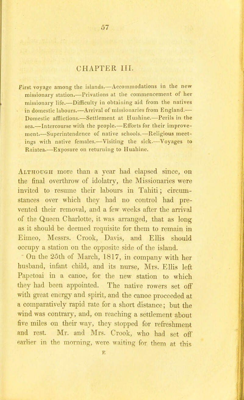 CHAPTER III. First voyage among the islands.—Accommodations in the new missionary station.—Privations at the commencement of her missionary life.—Difficulty in obtaining aid from the natives in domestic labours.—Arrival of missionaries from England.— Domestic afflictions.—Settlement at Huahine.—Perils in the sea.—Intercourse with the people.—Efforts for their improve- ment.—Superintendence of native schools.—Religious meet- ings with native females.—Visiting the sick.—Voyages to Raiatea.—Exposure on returning to Huahine. Although more than a year had elapsed since, on the final overthrow of idolatry, the Missionaries were invited to resume their labours in Tahiti; circum- stances over which they had no control had pre- vented their removal, and a few weeks after the arrival of the Queen Charlotte, it was arranged, that as long- as it should be deemed requisite for them to remain in Eimeo, Messrs. Crook, Davis, and Ellis should occupy a station on the opposite side of the island. - On the 25th of March, 1817, in company with her husband, infant child, and its nurse, Mrs. Ellis left Papetoai in a canoe, for the new station to which they had been appointed. The native rowers set off with great energy and spirit, and the canoe proceeded at a comparatively rapid rate for a short distance; but the wind was contrary, and, on reaching a settlement about five miles on their way, they stopped for refreshment and rest. Mr. and Mrs. Crook, who had set off earlier in the morning, were waiting for them at this F,