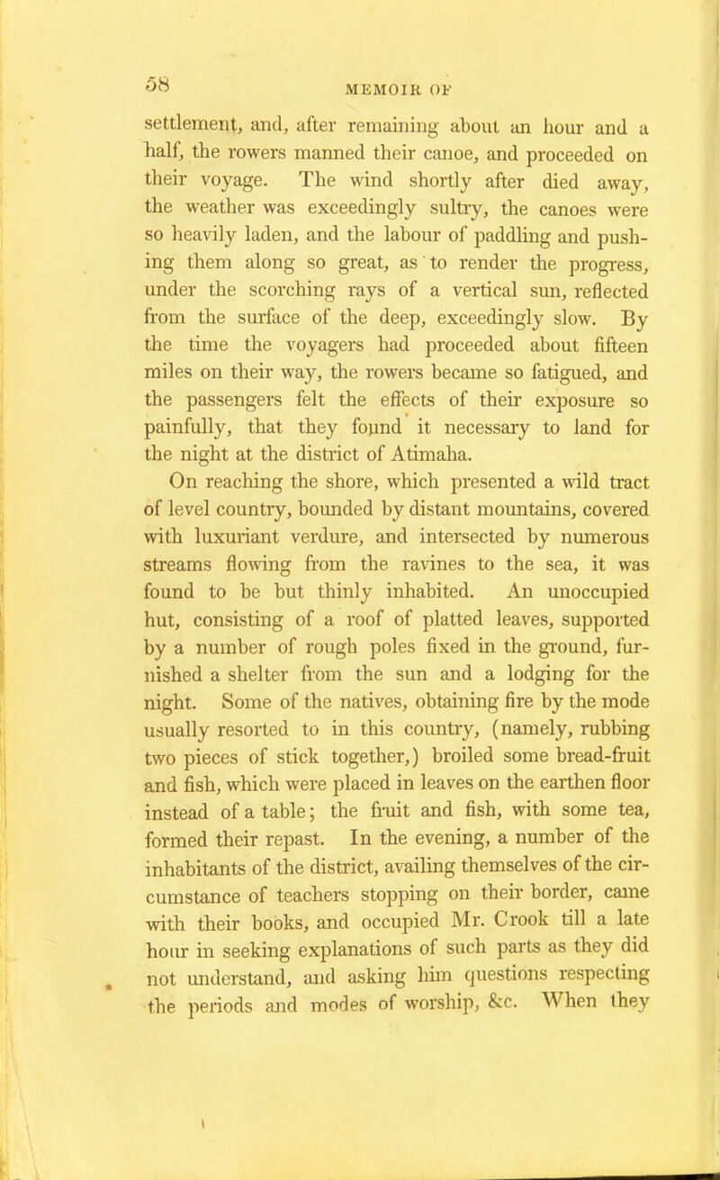 settlement, and, after remaining about an hour and a half, the rowers manned their canoe, and proceeded on their voyage. The wind shortly after died away, the weather was exceedingly sultry, the canoes were so heavily laden, and the labour of paddling and push- ing them along so great, as to render the progress, under the scorching rays of a vertical sun, reflected from the surface of the deep, exceedingly slow. By the time the voyagers had proceeded about fifteen miles on their way, the rowers became so fatigued, and the passengers felt the effects of their exposure so painfully, that they found it necessary to land for the night at the district of Atimaha. On reaching the shore, which presented a wild tract of level country, bounded by distant mountains, covered with luxuriant verdure, and intersected by numerous streams flowing from the ravines to the sea, it was found to be but thinly inhabited. An unoccupied hut, consisting of a roof of platted leaves, supported by a number of rough poles fixed in the ground, fur- nished a shelter from the sun and a lodging for the night. Some of the natives, obtaining fire by the mode usually resorted to in this country, (namely, rubbing two pieces of stick together,) broiled some bread-fruit and fish, which were placed in leaves on the earthen floor instead of a table; the fruit and fish, with some tea, formed their repast. In the evening, a number of the inhabitants of the district, availing themselves of the cir- cumstance of teachers stopping on their border, came with their books, and occupied Mr. Crook till a late hoivr in seeking explanations of such parts as they did not understand, and asking him questions respecting the periods and modes of worship, &c. When they