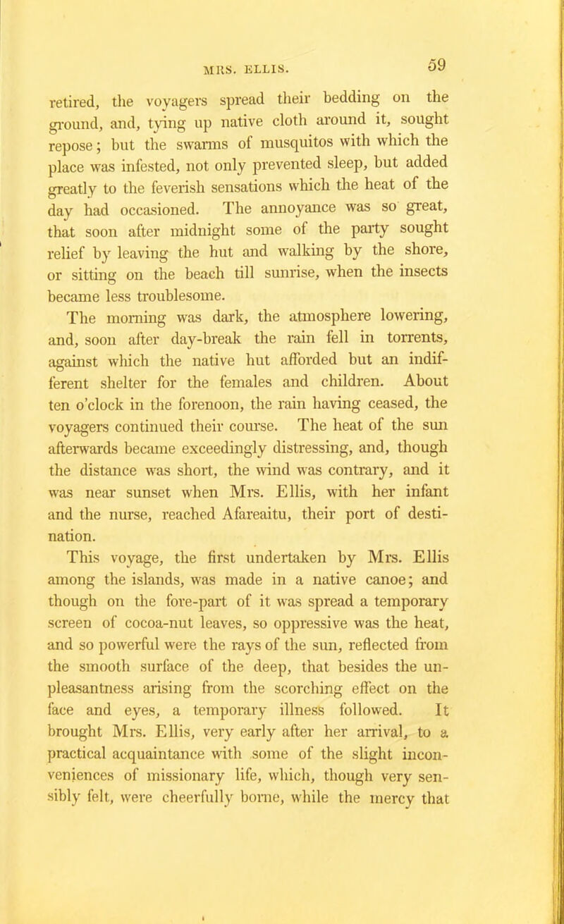 retired, the voyagers spread their bedding on the ground, and, tying up native cloth around it, sought repose; but the swarms of musquitos with which the place was infested, not only prevented sleep, but added greatly to the feverish sensations which the heat of the day had occasioned. The annoyance was so great, that soon after midnight some of the party sought relief by leaving the hut and walking by the shore, or sitting on the beach till sunrise, when the insects became less troublesome. The morning was dark, the atmosphere lowering, and, soon after day-break the rain fell in torrents, against which the native hut afforded but an indif- ferent shelter for the females and children. About ten o'clock in the forenoon, the rain having ceased, the voyagers continued their course. The heat of the sun afterwards became exceedingly distressing, and, though the distance was short, the wind was contrary, and it was near sunset when Mrs. Ellis, with her infant and the nurse, reached Afareaitu, their port of desti- nation. This voyage, the first undertaken by Mrs. Ellis among the islands, was made in a native canoe; and though on the fore-part of it was spread a temporary screen of cocoa-nut leaves, so oppressive was the heat, and so powerful were the rays of the sun, reflected from the smooth surface of the deep, that besides the un- pleasantness arising from the scorching effect on the face and eyes, a temporary illness followed. It brought Mrs. Ellis, very early after her arrival, to a, practical acquaintance with some of the slight incon- veniences of missionary life, which, though very sen- sibly felt, were cheerfully borne, while the mercy that