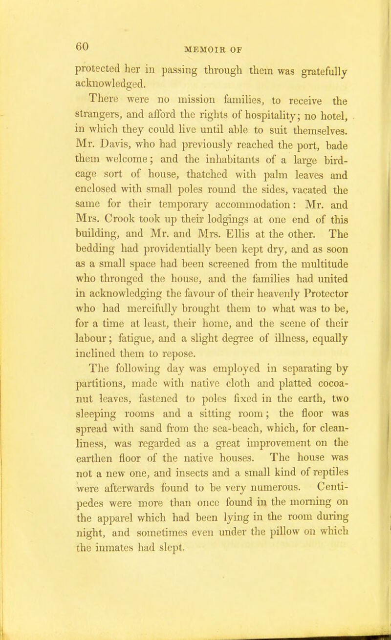 protected her in passing through them was gratefully acknowledged. There were no mission families, to receive the strangers, and afford the rights of hospitality; no hotel, in which they could live until ahle to suit themselves. Mr. Davis, who had previously reached the port, hade them welcome; and the inhabitants of a large bird- cage sort of house, thatched with palm leaves and enclosed with small poles round the sides, vacated the same for their temporary accommodation: Mr. and Mrs. Crook took up their lodgings at one end of this building, and Mr. and Mrs. Ellis at the other. The bedding had providentially been kept dry, and as soon as a small space had been screened from the multitude who thronged the house, and the families had united in acknowledging the favour of their heavenly Protector who had mercifully brought them to what was to be, for a time at least, their home, and the scene of their labour; fatigue, and a slight degree of illness, equally inclined them to repose. The following day was employed in separating by partitions, made with native cloth and platted cocoa- nut leaves, fastened to poles fixed in the earth, two sleeping rooms and a sitting room; the floor was spread with sand from the sea-beach, which, for clean- liness, was regarded as a great improvement on the earthen floor of the native houses. The house was not a new one, and insects and a small kind of reptiles were afterwards found to be very numerous. Centi- pedes were more than once found in the morning on the apparel which had been lying in the room during night, and sometimes even under the pillow on which the inmates had slept.