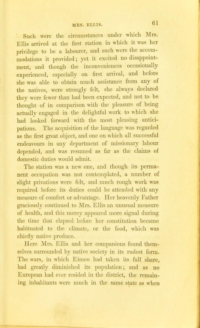 Such were the circumstances under which Mrs. Ellis arrived at the first station in which it was her privilege to be a labourer, and such were the accom- modations it provided; yet it excited no disappoint- ment, and though the inconveniences occasionally experienced, especially on first arrival, and before she was able to obtain much assistance from any of the natives, were strongly felt, she always declared they were fewer than had been expected, and not to be thought of in comparison with the pleasure of being actually engaged in the delightful work to which she had looked forward with the most pleasing antici- pations. The acquisition of the language was regarded as the first great object, and one on which all successful endeavours in any department of missionary labour depended, and was resumed as far as the claims of domestic duties would admit. The station was a new one, and though its perma- nent occupation was not contemplated, a number of slight privations were felt, and much rough work was required before its duties could be attended with any measure of comfort or advantage. Her heavenly Father graciously continued to Mrs. Ellis an unusual measure of health, and this mercy appeared more signal during the time that elapsed before her constitution became habituated to the climate, or the food, which was chiefly native produce. Here Mrs. Ellis and her companions found them- selves surrounded by native society in its rudest form. The wars, in which Eimeo had taken its full share, had greatly diminished its population; and as no European had ever resided in the district, the remain- ing inhabitants were much in the same state as when