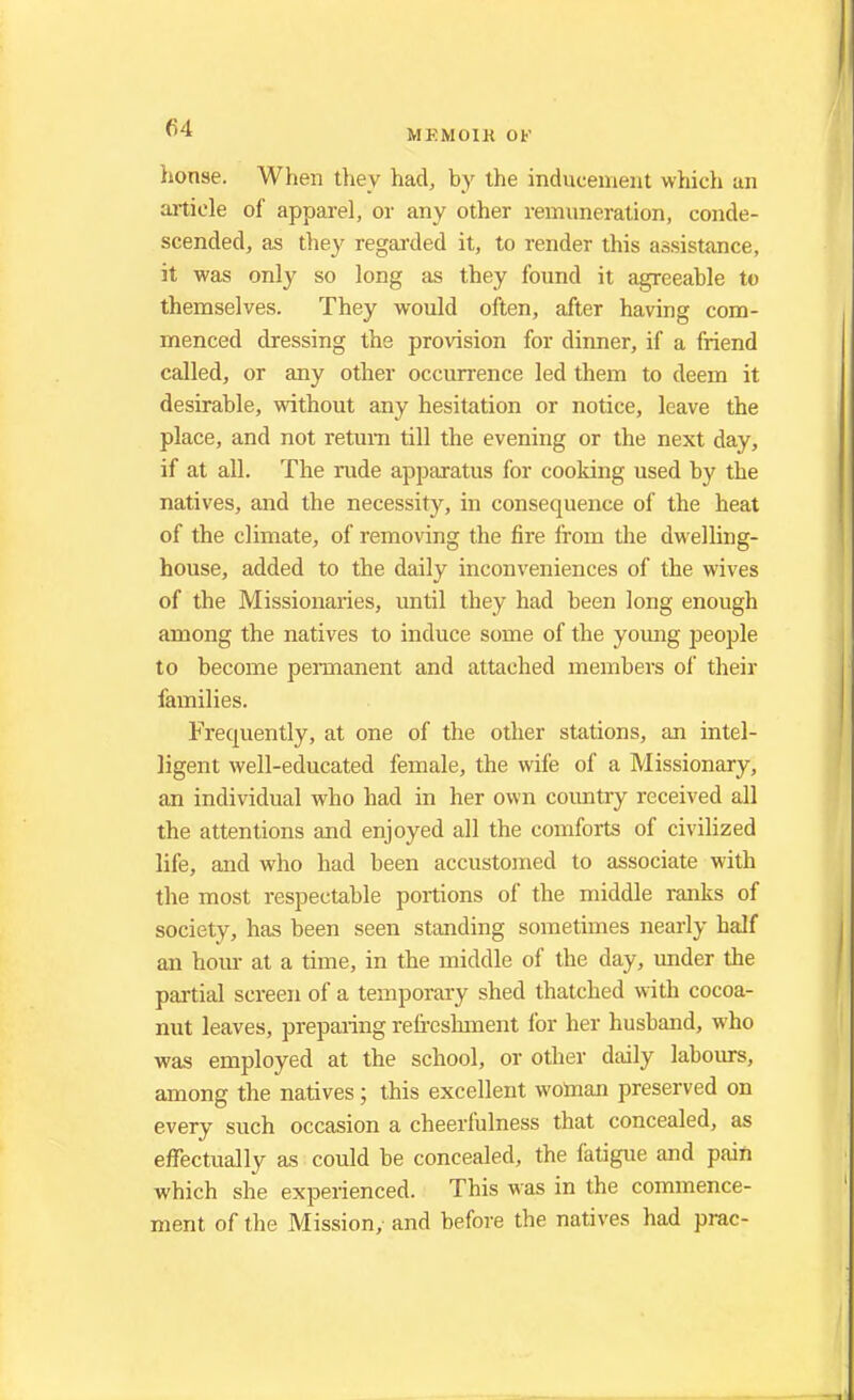 04 MEMOIK OF honse. When they had, by the inducement which an article of apparel, or any other remuneration, conde- scended, as they regarded it, to render this assistance, it was only so long as they found it agreeable to themselves. They would often, after having com- menced dressing the provision for dinner, if a friend called, or any other occurrence led them to deem it desirable, without any hesitation or notice, leave the place, and not return till the evening or the next day, if at all. The rude apparatus for cooking used by the natives, and the necessity, in consequence of the heat of the climate, of removing the fire from the dwelling- house, added to the daily inconveniences of the wives of the Missionaries, until they had been long enough among the natives to induce some of the young people to become permanent and attached members of their families. Frecpiently, at one of the other stations, an intel- ligent well-educated female, the wife of a Missionary, an individual who had in her own country received all the attentions and enjoyed all the comforts of civilized life, and who had been accustomed to associate with the most respectable portions of the middle ranks of society, has been seen standing sometimes nearly half an hour at a time, in the middle of the day, under the partial screen of a temporary shed thatched with cocoa- nut leaves, preparing refreshment for her husband, who was employed at the school, or other daily labours, among the natives; this excellent woman preserved on every such occasion a cheerfulness that concealed, as effectually as could be concealed, the fatigue and pain which she experienced. This was in the commence- ment of the Mission, and before the natives had prac-