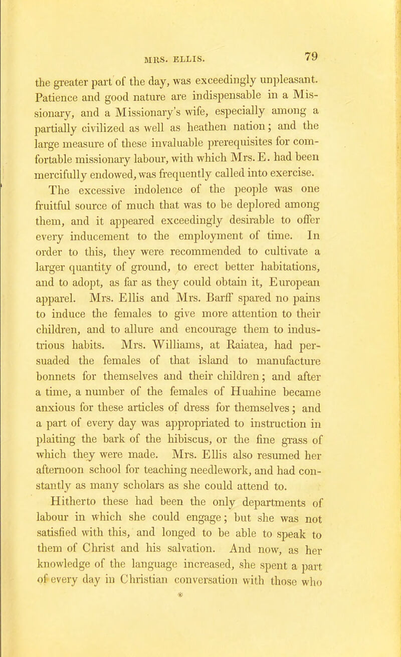 the greater part of the day, was exceedingly unpleasant. Patience and good nature are indispensable in a Mis- sionary, and a Missionary's wife, especially among a partially civilized as well as heathen nation; and the large measure of these invaluable prerequisites for com- fortable missionary labour, with which Mrs. E. had been mercifully endowed, was frequently called into exercise. The excessive indolence of the people was one fruitful source of much that was to be deplored among them, and it appeared exceedingly desirable to offer every inducement to the employment of time. In order to this, they were recommended to cultivate a larger quantity of ground, to erect better habitations, and to adopt, as far as they could obtain it, European apparel. Mrs. Ellis and Mrs. Barff spared no pains to induce the females to give more attention to their children, and to allure and encourage them to indus- trious habits. Mrs. Williams, at Raiatea, had per- suaded the females of that island to manufacture bonnets for themselves and their children; and after a time, a number of the females of Huahine became anxious for these articles of dress for themselves; and a part of every day was appropriated to instruction in plaiting the bark of the hibiscus, or the fine grass of which they were made. Mrs. Ellis also resumed her afternoon school for teaching needlework, and had con- stantly as many scholars as she could attend to. Hitherto these had been the only departments of labour in which she could engage; but she was not satisfied with this, and longed to be able to speak to them of Christ and his salvation. And now, as her knowledge of the language increased, she spent a part ofi every day in Christian conversation with those who *