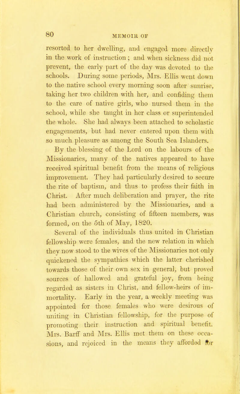 resorted to her dwelling, and engaged more directly in the work of instruction ; and when sickness did nol prevent, the early part of the day was devoted to the schools. During some periods, Mrs. Ellis went down to the native school every morning soon after sunrise, taking her two children with her, and confiding them to the care of native girls, who nursed them in the school, while she taught in her class or superintended the whole. She had always been attached to scholastic engagements, but had never entered upon them with so much pleasure as among the South Sea Islanders. By the blessing of the Lord on the labours of the Missionaries, many of the natives appeared to have received spiritual benefit from the means of religious improvement. They had particularly desired to secure the rite of baptism, and thus to profess their faith in Christ. After much deliberation and prayer, the rite had been administered by the Missionaries, and a Christian church, consisting of fifteen members, was formed, on the 5th of May, 1820. Several of the individuals thus united in Christian fellowship were females, and the new relation in which they now stood to the wives of the Missionaries not only quickened the sympathies which the latter cherished towards those of their own sex in general, but proved sources of hallowed and grateful joy, from being regarded as sisters in Christ, and fellow-heirs of im- mortality. Early in the year, a weekly meeting was appointed for those females who were desirous of uniting in Christian fellowship, for the purpose of promoting their instruction and spiritual benefit. Mrs. BarfF and Mrs. Ellis met them on these occa- sions, and rejoiced in the means they afforded fbr