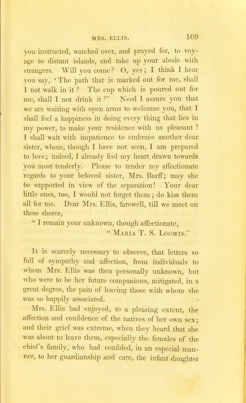 you instructed, watched over, and prayed for, to voy- age to distant islands, and take up your abode with strangers. Will you come ? O, yes; I think I hear you say, ' The path that is marked out for me, shall I not walk in it ? The cup which is poured out for me, shall I not drink it ? Need I assure you that we are waiting with open arms to welcome you, that I shall feel a happiness in doing every thing that lies in my power, to make your residence with us pleasant ? I shall wait with impatience to embrace another dear sister, whom, though I have not seen, I am prepared to love; indeed, I already feel my heart drawn towards you most tenderly. Please to tender my affectionate regards to your beloved sister, Mrs. Barff; may she be supported in view of the separation! Your dear little ones, too, I would not forget them; do kiss them all for me. Dear Mrs. Ellis, farewell, till we meet on these shores,  I remain your unknown, though affectionate,  Maria T. S. Loomis. It is scarcely necessary to observe, that letters so full of sympathy and affection, from individuals to whom Mrs. Ellis was then personally unknown, but who were to be her future companions, mitigated, in a great degree, the pain of leaving those with whom she was so happily associated. Mrs. Ellis had enjoyed, to a pleasing extent, the affection and confidence of the natives of her own sex; and their grief was extreme, when they heard that she was about to leave them, especially the females of the chief's family, who had confided, in an especial man- ner, to her guardianship and care, the infant daughter