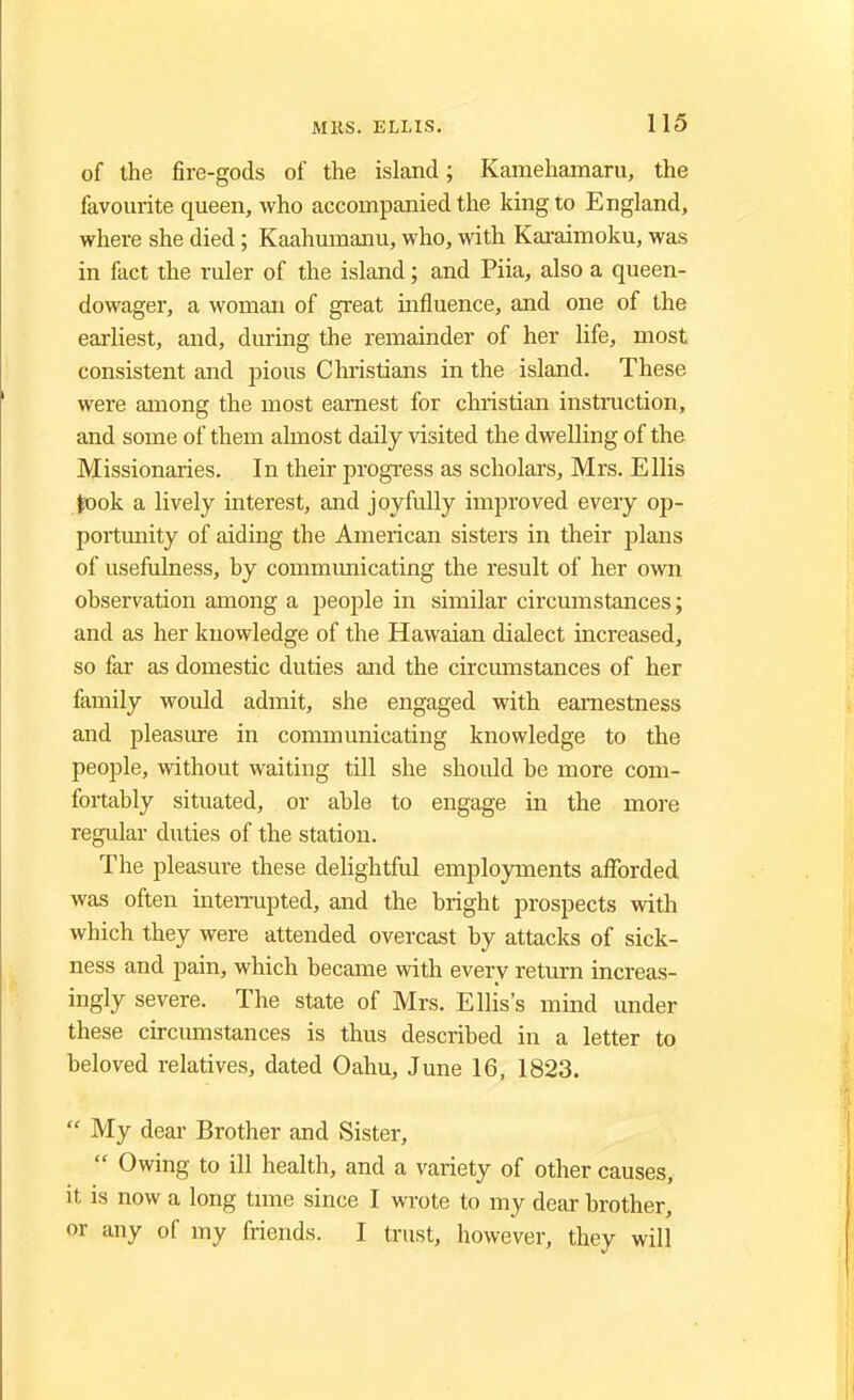 of the fire-gods of the island; Kamehamaru, the favourite queen, who accompanied the king to England, where she died; Kaahumanu, who, with Karaimoku, was in fact the ruler of the island; and Piia, also a queen- dowager, a woman of great influence, and one of the earliest, and, during the remainder of her life, most consistent and pious Christians in the island. These were among the most earnest for christian instruction, and some of them almost daily visited the dwelling of the Missionaries. In their progress as scholars, Mrs. Ellis took a lively interest, and joyfully improved every op- portunity of aiding the American sisters in their plans of usefulness, by communicating the result of her own observation among a people in similar circumstances; and as her knowledge of the Hawaian dialect increased, so far as domestic duties and the circumstances of her family would admit, she engaged with earnestness and pleasure in communicating knowledge to the people, without waiting till she should be more com- fortably situated, or able to engage in the more regular duties of the station. The pleasure these delightful employments afforded was often interrupted, and the bright prospects with which they were attended overcast by attacks of sick- ness and pain, which became with every return increas- ingly severe. The state of Mrs. Ellis's mind under these circumstances is thus described in a letter to beloved relatives, dated Oahu, June 16, 1823.  My dear Brother and Sister,  Owing to ill health, and a variety of other causes, it is now a long time since I wrote to my dear brother, or any of my friends. I trust, however, they will