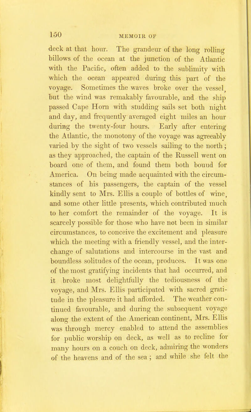 deck at that hour. The grandeur of the long rolling billows of the ocean at the junction of the Atlantic with the Pacific, often added to the sublimity with which the ocean appeared during this part of the voyage. Sometimes the waves broke over the vessel but the wind was remakably favourable, and the ship passed Cape Horn -with studding sails set both night and day, and frequently averaged eight miles an hour during the twenty-four hours. Early after entering the Atlantic, the monotony of the voyage was agreeably varied by the sight of two vessels sailing to the north; as they approached, the captain of the Russell went on board one of them, and found them both bouud for America. On being made acquainted with the circum- stances of his passengers, the cajjtain of the vessel kindly sent to Mrs. Ellis a couple of bottles of wine, and some other little presents, which contributed much to her comfort the remainder of the voyage. It is scarcely possible for those who have not been in similar circumstances, to conceive the excitement and pleasure which the meeting with a friendly vessel, and the inter- change of salutations and intercourse in the vast and boundless solitudes of the ocean, produces. It was one of the most gratifying incidents that had occurred, and it broke most delightfully the tediousness of the voyage, and Mrs. Ellis participated with sacred grati- tude in the pleasure it had afforded. The weather con- tinued favourable, and during the subsequent voyage along the extent of the American continent, Mrs. Ellis was through mercy enabled to attend the assemblies for public worship on deck, as well as to recline for many hours on a couch on deck, admiring the wonders of the heavens and of the sea ; and while she felt the