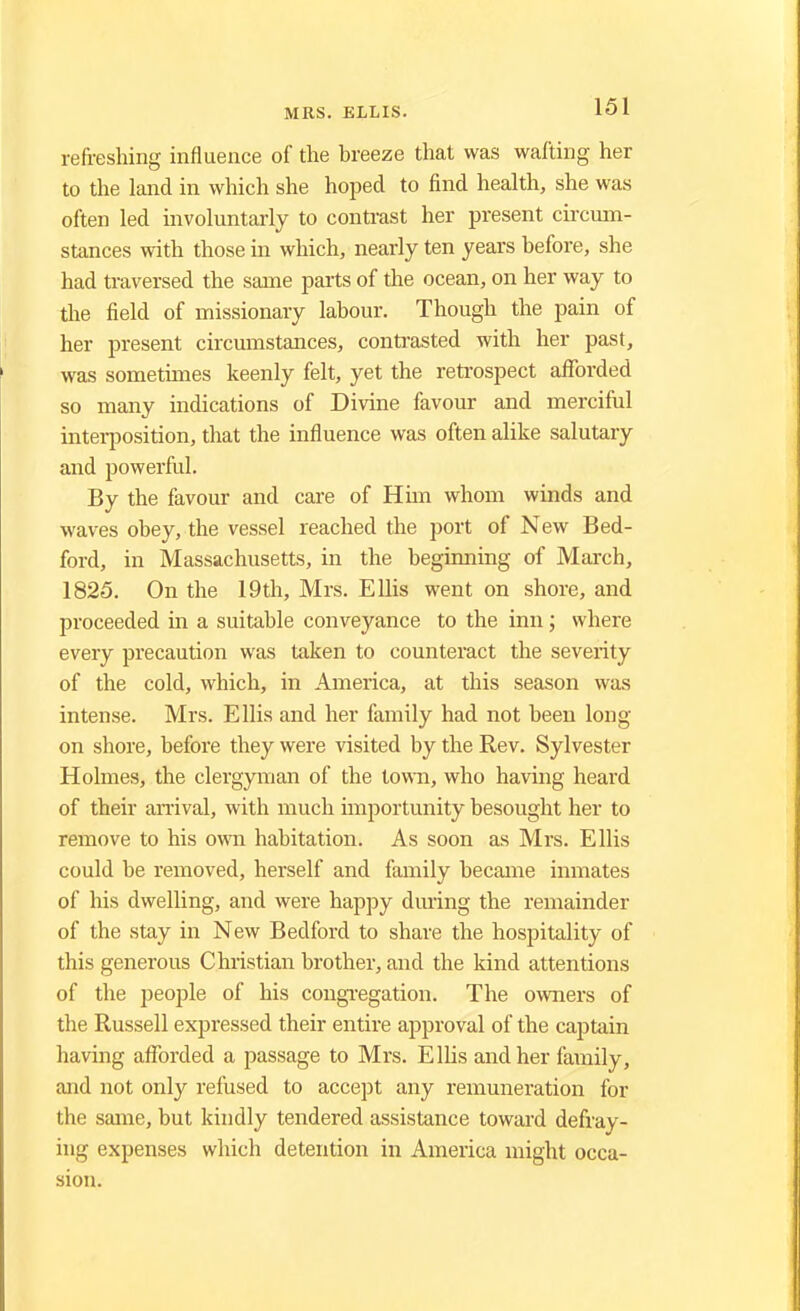 refreshing influence of the breeze that was wafting her to the land in which she hoped to find health, she was often led involuntarly to contrast her present circum- stances with those in which, nearly ten years before, she had traversed the same parts of the ocean, on her way to the field of missionary labour. Though the pain of her present circumstances, contrasted with her past, was sometimes keenly felt, yet the retrospect afforded so many indications of Divine favour and merciful interposition, that the influence was often alike salutary and powerful. By the favour and care of Him whom winds and waves obey, the vessel reached the port of New Bed- ford, in Massachusetts, in the beginning of March, 1825. On the 19th, Mrs. Ellis went on shore, and proceeded in a suitable conveyance to the inn; where every precaution was taken to counteract the severity of the cold, which, in America, at this season was intense. Mrs. Ellis and her family had not been long- on shore, before they were visited by the Rev. Sylvester Holmes, the clergyman of the town, who having heard of their arrival, with much importunity besought her to remove to his own habitation. As soon as Mrs. Ellis could be removed, herself and family became inmates of his dwelling, and were happy during the remainder of the stay in New Bedford to share the hospitality of this generous Christian brother, and the kind attentions of the people of his congregation. The owners of the Russell expressed their entire approval of the captain having afforded a passage to Mrs. Ellis and her family, and not only refused to accept any remuneration for the same, but kindly tendered assistance toward defray- ing expenses which detention in America might occa- sion.