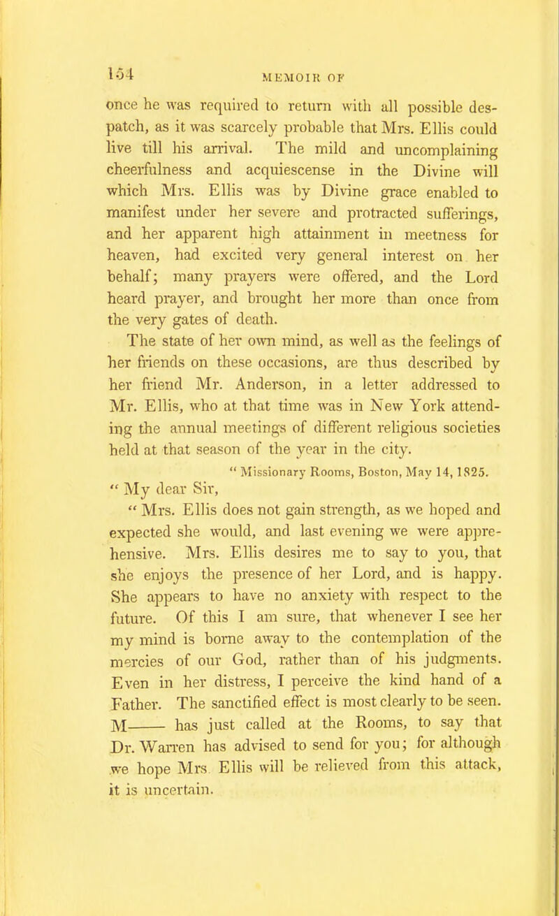 once he was required to return with all possible des- patch, as it was scarcely probable that Mrs. Ellis could live till his arrival. The mild and uncomplaining cheerfulness and acquiescense in the Divine will which Mrs. Ellis was by Divine grace enabled to manifest under her severe and protracted sufferings, and her apparent high attainment in meetness for heaven, had excited very general interest on her behalf; many prayers were offered, and the Lord heard prayer, and brought her more than once from the very gates of death. The state of her own mind, as well as the feelings of her friends on these occasions, are thus described by her friend Mr. Anderson, in a letter addressed to Mr. Ellis, who at that time was in New York attend- ing the annual meetings of different religious societies held at that season of the year in the city. Missionary Rooms, Boston, May 14, 1825. My dear Sir, Mrs. Ellis does not gain strength, as we hoped and expected she would, and last evening we were appre- hensive. Mrs. Ellis desires me to say to you, that she enjoys the presence of her Lord, and is happy. She appears to have no anxiety with respect to the future. Of this I am sure, that whenever I see her my mind is borne away to the contemplation of the mercies of our God, rather than of his judgments. Even in her distress, I perceive the kind hand of a Father. The sanctified effect is most clearly to be seen. M has just called at the Rooms, to say that Dr. Wan-en has advised to send for you; for although .we hope Mrs Ellis will be relieved from this attack, it is uncertain.