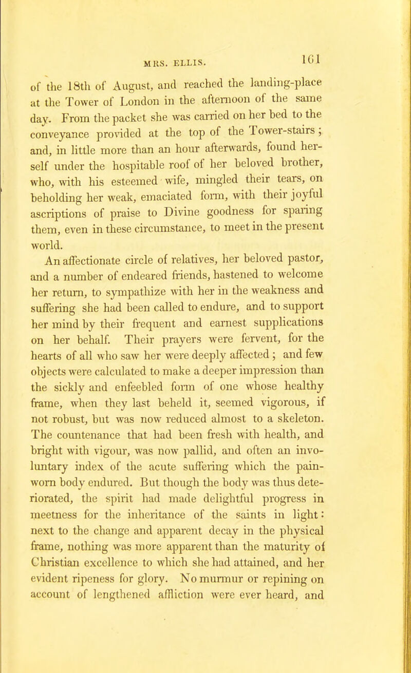 of the 18th of August, and reached the landing-place at the Tower of London in the afternoon of the same day. From the packet she was earned on her hed to the conveyance provided at the top of the Tower-stairs; and, in little more than an hour afterwards, found her- self under the hospitahle roof of her heloved hrother, who, with his esteemed wife, mingled their tears, on heholding her weak, emaciated form, with their joyful ascriptions of praise to Divine goodness for sparing them, even in these circumstance, to meet in the present world. An affectionate circle of relatives, her beloved pastor, and a number of endeared friends, hastened to welcome her return, to sympathize with her in the weakness and suffering she had been called to endure, and to support her mind by their frequent and earnest supplications on her behalf. Their prayers were fervent, for the hearts of all who saw her were deeply affected ; and few objects were calculated to make a deeper impression than the sickly and enfeebled form of one whose healthy frame, when they last beheld it, seemed vigorous, if not robust, but was now reduced almost to a skeleton. The countenance that had been fresh with health, and bright with vigour, was now pallid, and often an invo- luntary index of the acute suffering which the pain- worn body endured. But though the body was thus dete- riorated, the spirit had made delightful progress in meetness for the inheritance of the saints in light: next to the change and apparent decay in the physical frame, nothing was more apparent than the maturity of Christian excellence to which she had attained, and her evident ripeness for glory. No murmur or repining on account of lengthened affliction were ever heard, and