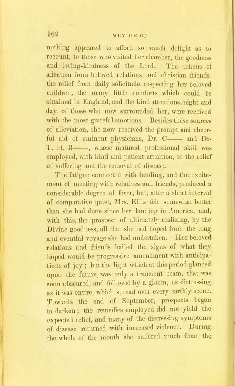 nothing appeared to afford so much' delight as to recount, to those who visited her chamher, the goodness and loving-kindness of the Lord. The tokens of affection from heloved relations and christian friends, the relief from daily solicitude respecting her beloved children, the many little comforts which could be obtained in England, and the kind attentions, night and day, of those who now surrounded her, were received with the most grateful emotions. Besides these sources of alleviation, she now received the prompt and cheer- ful aid of eminent physicians, Dr. C and Dr- T. H. B , whose matured professional skill was employed, with kind and patient attention, to the relief of suffering and the removal of disease. The fatigue connected with landing, and the excite- ment of meeting with relatives and friends, produced a considerable degree of fever, but, after a short interval of comparative quiet, Mrs. Ellis felt somewhat better than she had done since her landing in America, and, with this, the prospect of ultimately realizing, by the Divine goodness, all that she had hoped from the long and eventful voyage she had undertaken. Her beloved relations and friends hailed the signs of what they hoped would be progressive amendment with anticipa- tions of joy ; but the light which at this period glanced upon the future, was only a transient beam, that was soon obscured, and followed by a gloom, as distressing as it was entire, which spread over every earthly scene. Towards the end of September, prospects began to darken; the remedies employed did not yield the expected relief, and many of the distressing symptoms of disease returned with increased violence. During the whole of the month she suffered much from the.