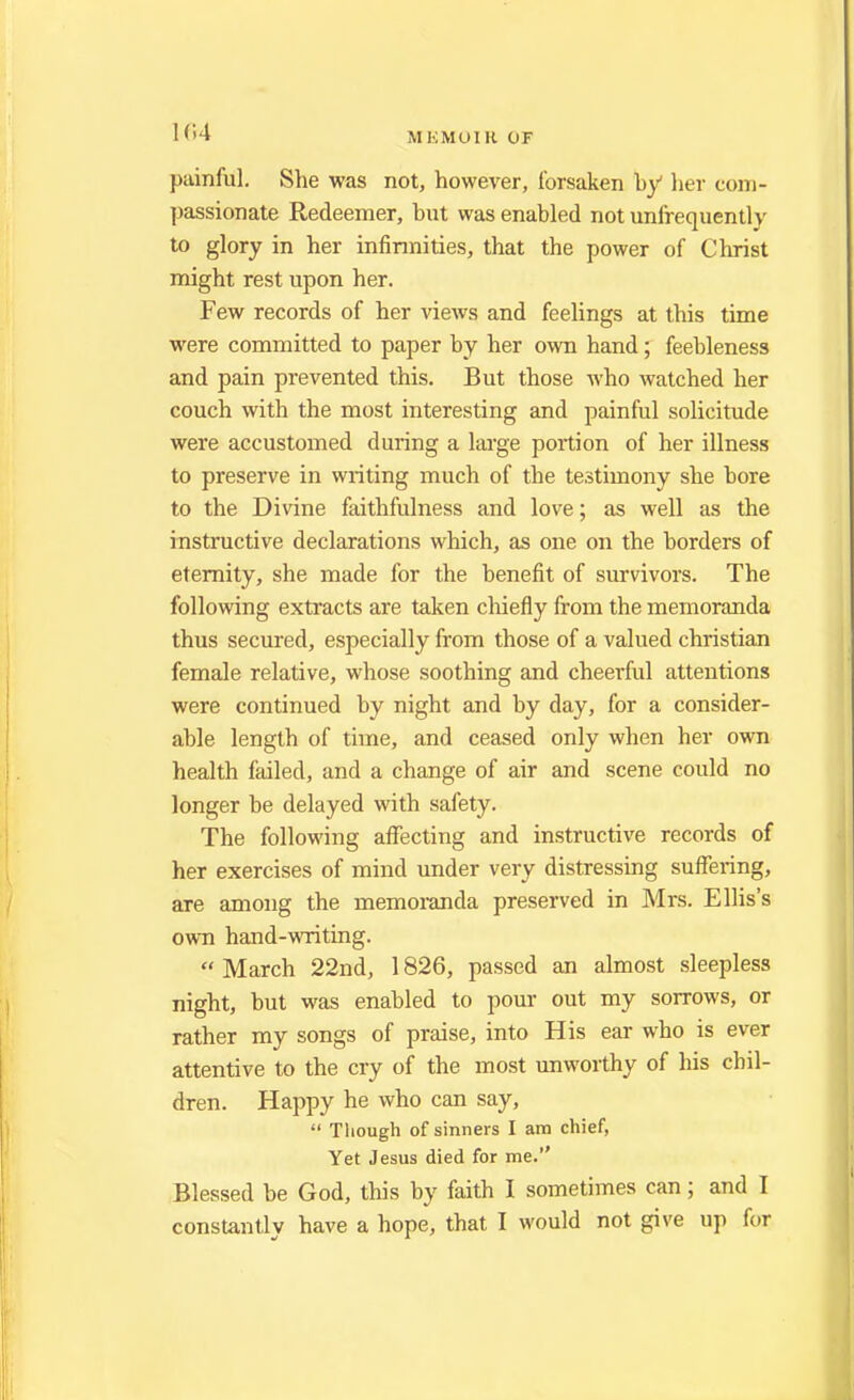 t 64 M EMOIR OF painful. She was not, however, forsaken by her com- passionate Redeemer, hut was enabled not unfrequently to glory in her infirmities, that the power of Christ might rest upon her. Few records of her views and feelings at this time were committed to paper by her own hand; feebleness and pain prevented this. But those who watched her couch with the most interesting and painful solicitude were accustomed during a large portion of her illness to preserve in writing much of the testimony she bore to the Divine faithfulness and love; as well as the instructive declarations which, as one on the borders of eternity, she made for the benefit of survivors. The following extracts are taken chiefly from the memoranda thus secured, especially from those of a valued christian female relative, whose soothing and cheerful attentions were continued by night and by day, for a consider- able length of time, and ceased only when her own health failed, and a change of air and scene could no longer be delayed with safety. The following affecting and instructive records of her exercises of mind under very distressing suffei-ing, are among the memoranda preserved in Mrs. Ellis's own hand-writing.  March 22nd, 1826, passed an almost sleepless night, but was enabled to pour out my sorrows, or rather my songs of praise, into His ear who is ever attentive to the cry of the most unworthy of his chil- dren. Happy he who can say,  Though of sinners I am chief, Yet Jesus died for me. Blessed be God, this by faith I sometimes can; and I