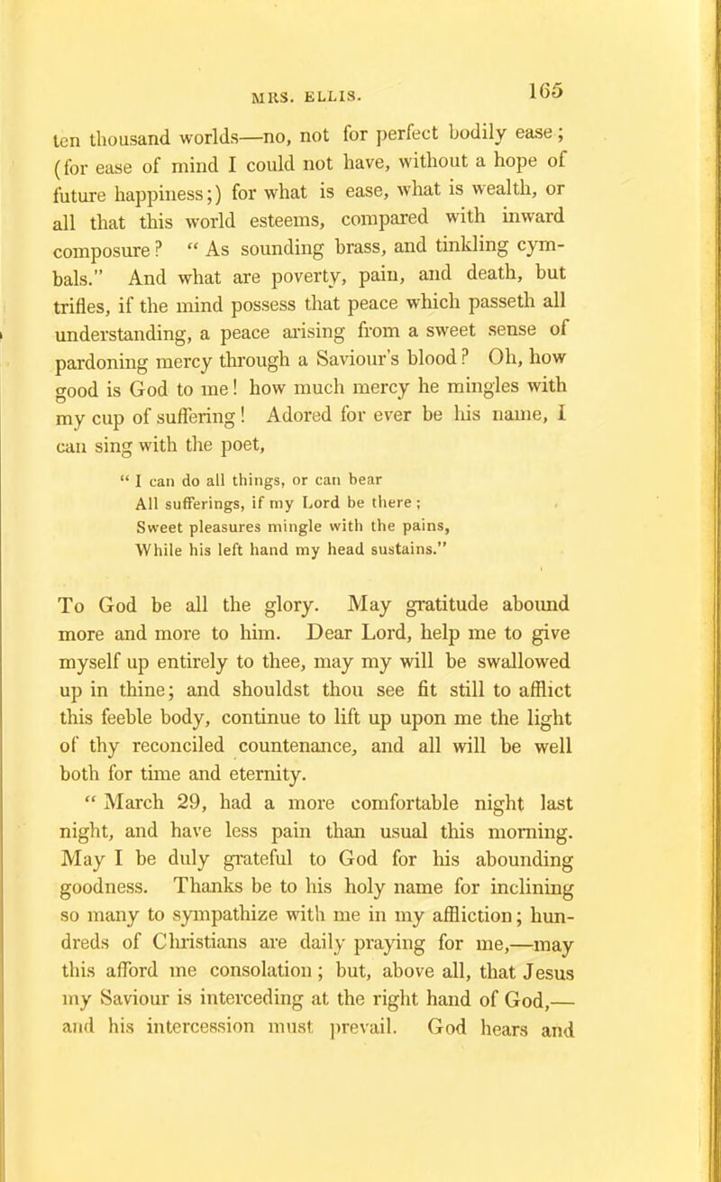 ten thousand worlds—no, not for perfect bodily ease; (for ease of mind I could not have, without a hope of future happiness;) for what is ease, what is wealth, or all that this world esteems, compared with inward composure ?  As sounding brass, and tinkling cym- bals. And what are poverty, pain, and death, but trifles, if the mind possess that peace which passeth all understanding, a peace arising from a sweet sense of pardoning mercy through a Saviour's blood ? Oh, how good is God to me! how much mercy he mingles with my cup of suffering! Adored for ever be his name, I can sing with the poet,  I can do all things, or can bear All sufferings, if my Lord be there ; Sweet pleasures mingle with the pains, While his left hand my head sustains. To God be all the glory. May gratitude abound more and more to him. Dear Lord, help me to give myself up entirely to thee, may my will be swallowed up in thine; and shouldst thou see fit still to afflict this feeble body, continue to lift up upon me the light of thy reconciled countenance, and all will be well both for time and eternity.  March 29, had a more comfortable night last night, and have less pain than usual this morning. May I be duly grateful to God for his abounding goodness. Thanks be to his holy name for inclining so many to sympathize with me in my affliction; hun- dreds of Christians are daily praying for me,—may this afford me consolation; but, above all, that Jesus my Saviour is interceding at the right hand of God,— and his intercession must prevail. God hears and