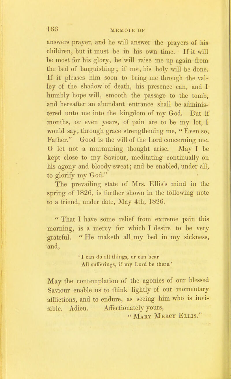 answers prayer, and lie will answer the prayers of his children, but it must be in his own time. If it will be most for his glory, he will raise me up again from the bed of languishing; if not, his holy will be done. If it pleases him soon to bring me through the val- ley of the shadow of death, his presence can, and I humbly hope will, smooth the passage to the tomb, and hereafter an abundant entrance shall be adminis- tered unto me into the kingdom of my God. But if months, or even years, of pain are to be my lot, I would say, through grace strengthening me, Even so, Father. Good is the will of the Lord concerning me. O let not a murmuring thought arise. May I be kept close to my Saviour, meditating continually on his agony and bloody sweat; and be enabled, under all, to glorify my God. The prevailing state of Mrs. Ellis's mind in the spring of 1826, is further shown in the following note to a friend, under date, May 4th, 1826.  That I have some relief from extreme pain this morning, is a mercy for which I desire to be very grateful. He maketh all my bed in my sickness, and, ' I can do all things, or can bear All sufferings, if my Lord be there.' May the contemplation of the agonies of our blessed Saviour enable us to think lightly of our momentary afflictions, and to endure, as seeing him who is invi- sible. Adieu. Affectionately yours,  Mary Mercy Ellis.