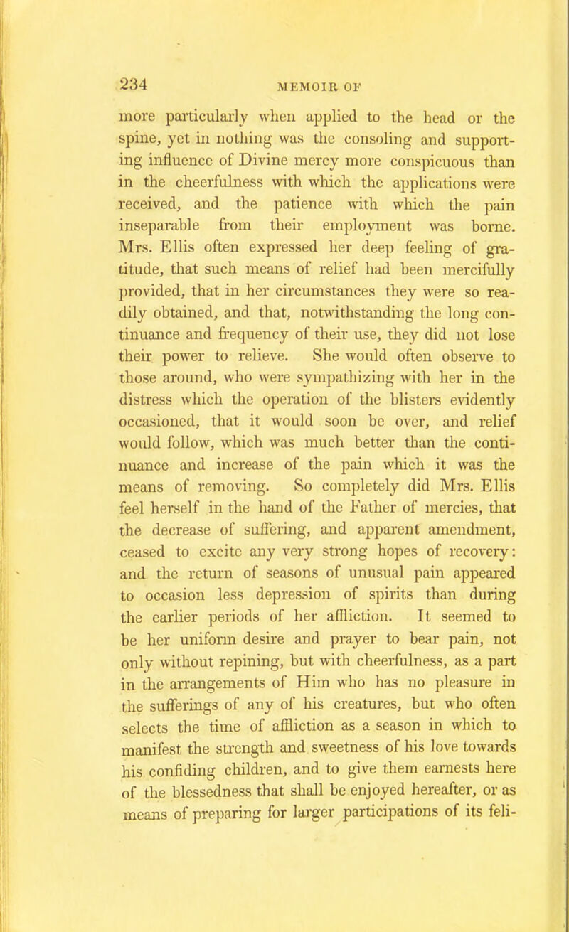 more particularly when applied to the head or the spine, yet in nothing was the consoling and support- ing influence of Divine mercy more conspicuous than in the cheerfulness with which the applications were received, and the patience with which the pain inseparable from their employment was borne. Mrs. Ellis often expressed her deep feeling of gra- titude, that such means of relief had been mercifully provided, that in her circumstances they were so rea- dily obtained, and that, notwithstanding the long con- tinuance and frequency of their use, they did not lose their power to relieve. She would often observe to those around, who were sympathizing with her in the distress which the operation of the blisters evidently occasioned, that it would soon be over, and relief would follow, which was much better than the conti- nuance and increase of the pain which it was the means of removing. So completely did Mrs. Ellis feel herself in the hand of the Father of mercies, that the decrease of suffering, and apparent amendment, ceased to excite any very strong hopes of recovery: and the return of seasons of unusual pain appeared to occasion less depression of spirits than during the earlier periods of her affliction. It seemed to be her uniform desire and prayer to bear pain, not only without repining, but with cheerfulness, as a part in the arrangements of Him who has no pleasure in the sufferings of any of his creatures, but who often selects the time of affliction as a season in which to manifest the strength and sweetness of his love towards his confiding children, and to give them earnests here of the blessedness that shall be enjoyed hereafter, or as means of preparing for larger participations of its feli-