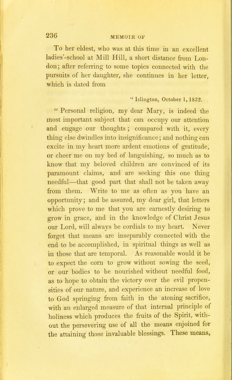 To her eldest, who was at this time in an excellent ladies'-school at Mill Hill, a short distance from Lon- don ; after referring to some topics connected with the pursuits of her daughter, she continues in her letter, which is dated from  Islington, October 1, 1832.  Personal religion, my dear Mary, is indeed the most important subject that can occupy our attention and engage our thoughts ; compared with it, every thing else dwindles into insignificance; and nothing can excite in my heart more ardent emotions of gratitude, or cheer me on my bed of languishing, so much as to know that my beloved children are convinced of its paramount claims, and are seeking this one thing needful—that good part that shall not be taken away from them. Write to me as often as you have an opportunity; and be assured, my dear girl, that letters which prove to me that you are earnestly desiring to grow in grace, and in the knowledge of Christ Jesus our Lord, will always be cordials to my heart. Never forget that means are inseparably connected with the end to be accomplished, in spiritual things as well as in those that are temporal. As reasonable would it be to expect the corn to grow without sowing the seed, or our bodies to be nourished without needful food, as to hope to obtain the victory over the evil propen- sities of our nature, and experience an increase of love to God springing from faith in the atoning sacrifice, with an enlarged measure of that internal principle of holiness which produces the fruits of the Spirit, with- out the persevering use of all the means enjoined for the attaining those invaluable blessings. These means,