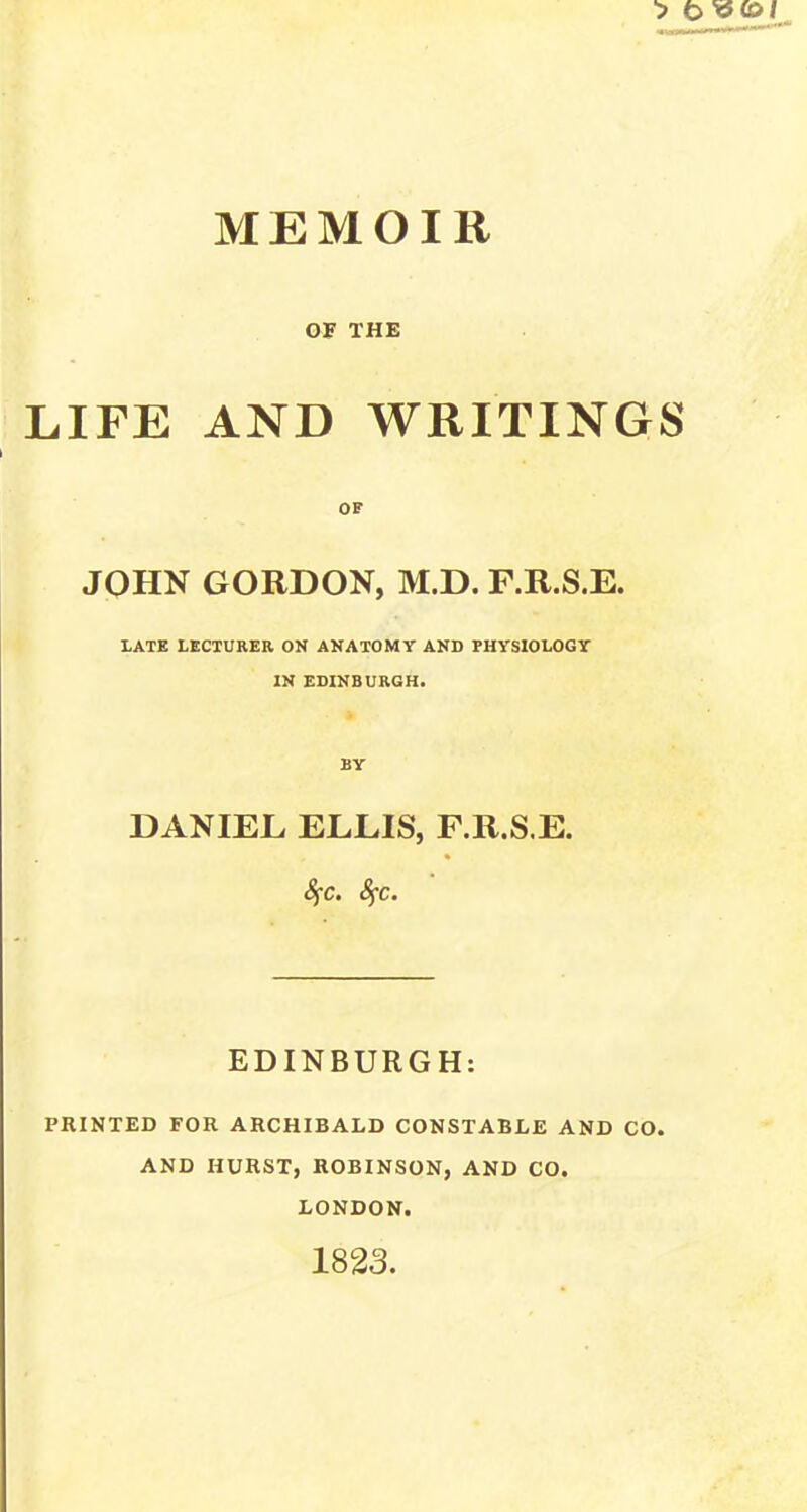 OF THE LIFE AND WRITINGS OF JOHN GORDON, M.D. F.R.S.E. LATE LECTURER ON ANATOMY AND PHYSIOLOGY IN EDINBURGH. BY DANIEL ELLIS, F.R.S.E. Sfc. fyc. EDINBURGH: PRINTED FOR ARCHIBALD CONSTABLE AND CO. AND HURST, ROBINSON, AND CO. LONDON. 1823.