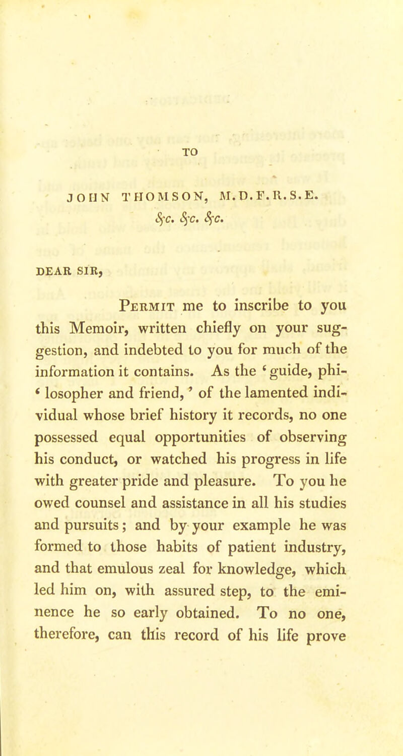 TO JOHN THOMSON, M.D.F.R.S.E. §c. fyc. fyc. DEAR SIR, Permit me to inscribe to you this Memoir, written chiefly on your sug- gestion, and indebted to you for much of the information it contains. As the ‘ guide, phi- 4 losopher and friend, ’ of the lamented indi- vidual whose brief history it records, no one possessed equal opportunities of observing his conduct, or watched his progress in life with greater pride and pleasure. To you he owed counsel and assistance in all his studies and pursuits; and by your example he was formed to those habits of patient industry, and that emulous zeal for knowledge, which led him on, with assured step, to the emi- nence he so early obtained. To no one, therefore, can this record of his life prove