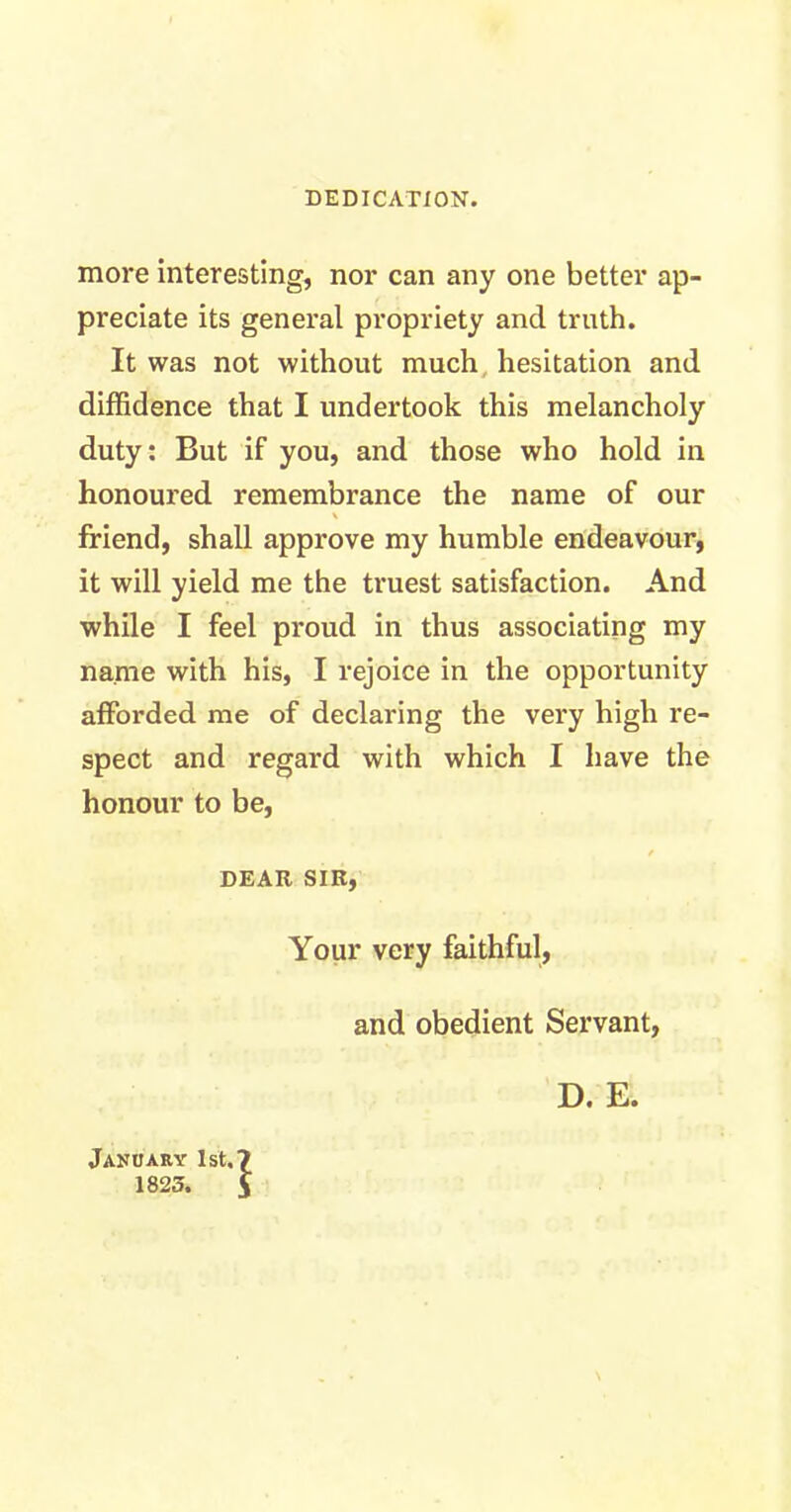 DEDICATION. more interesting, nor can any one better ap- preciate its general propriety and truth. It was not without much hesitation and diffidence that I undertook this melancholy duty: But if you, and those who hold in honoured remembrance the name of our \ friend, shall approve my humble endeavour, it will yield me the truest satisfaction. And while I feel proud in thus associating my name with his, I rejoice in the opportunity afforded me of declaring the very high re- spect and regard with which I have the honour to be, / DEAR SIR, Your very faithful, and obedient Servant, January 1st.? 1823. i D. E.