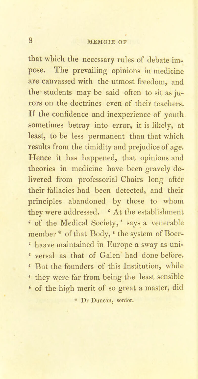 that which the necessary rules of debate im- pose. The prevailing opinions in medicine are canvassed with the utmost freedom, and the students maybe said often to sit as ju- rors on the doctrines even of their teachers. If the confidence and inexperience of youth sometimes betray into error, it is likely, at least, to be less permanent than that which results from the timidity and prejudice of age. Hence it has happened, that opinions and theories in medicine have been gravely de- livered from professorial Chairs long after their fallacies had been detected, and their principles abandoned by those to whom they were addressed. ‘ At the establishment ‘ of the Medical Society, ’ says a venerable member * of that Body, ‘ the system of Boer- ‘ haave maintained in Europe a sway as uni- * versal as that of Galen had done before. ‘ But the founders of this Institution, while ‘ they were far from being the least sensible ‘ of the high merit of so great a master, did * Dr Duncan, senior.