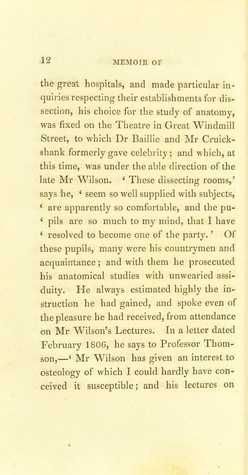 the great hospitals, and made particular in- quiries respecting their establishments for dis- section, his choice for the study of anatomy, was fixed on the Theatre in Great Windmill Street, to which Dr Baillie and Mr Cruick- shank formerly gave celebrity; and which, at this time, was under the able direction of the late Mr Wilson. ‘ These dissecting rooms,’ says he, £ seem so well supplied with subjects, * are apparently so comfortable, and the pu- ‘ pils are so much to my mind, that I have ‘ resolved to become one of the party. ’ Of these pupils, many were his countrymen and acquaintance; and with them he prosecuted his anatomical studies with unwearied assi- duity. He always estimated highly the in- struction he had gained, and spoke even of the pleasure he had received, from attendance on Mr Wilson’s Lectures. In a letter dated February 1806, he says to Professor Thom- son,—‘ Mr Wilson has given an interest to osteology of which I could hardly have con- ceived it susceptible; and his lectures on