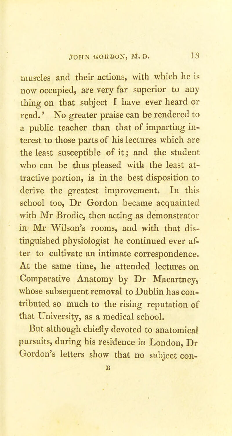 muscles and their actions, with which he is now occupied, are very far superior to any thing on that subject I have ever heard or read. ’ No greater praise can be rendered to a public teacher than that of imparting in- terest to those parts of his lectures which are the least susceptible of it; and the student who can be thus pleased with the least at- tractive portion, is in the best disposition to derive the greatest improvement. In this school too, Dr Gordon became acquainted with Mr Brodie, then acting as demonstrator in Mr Wilson’s rooms, and with that dis- tinguished physiologist he continued ever af- ter to cultivate an intimate correspondence. At the same time, he attended lectures on Comparative Anatomy by Dr Macartney, whose subsequent removal to Dublin has con- tributed so much to the rising reputation of that University, as a medical school. But although chiefly devoted to anatomical pursuits, during his residence in London, Dr Gordon’s letters show that no subject con- B