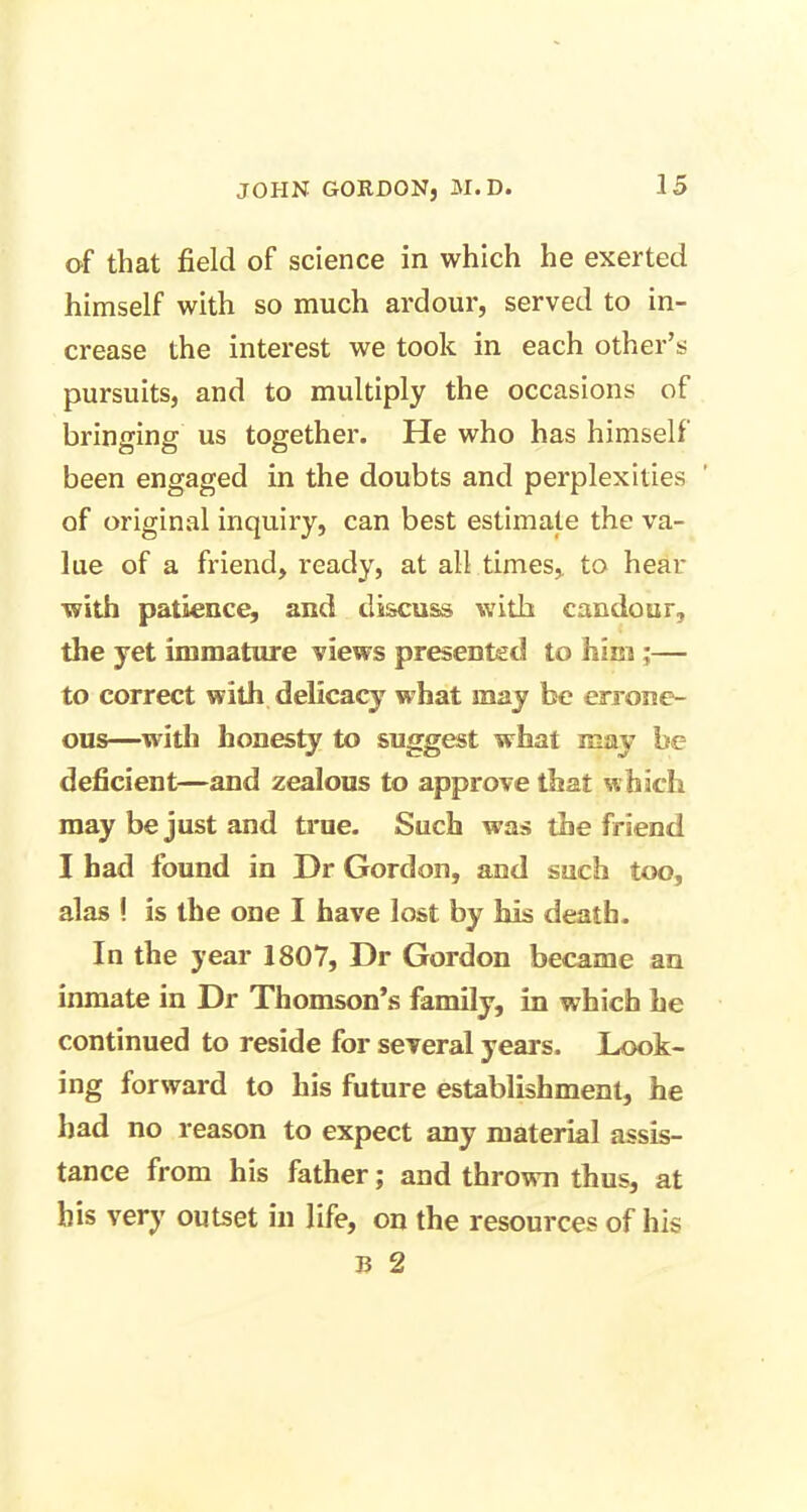 of that field of science in which he exerted himself with so much ardour, served to in- crease the interest we took in each other’s pursuits, and to multiply the occasions of bringing us together. He who has himself been engaged in the doubts and perplexities of original inquiry, can best estimate the va- lue of a friend, ready, at all times,, to hear with patience, and discuss with candour, the yet immature views presented to him ;— to correct with delicacy w hat may be errone- ous—with honesty to suggest what may be deficient—and zealous to approve that which may be just and true. Such was the friend I had found in Dr Gordon, and such too, alas ! is the one I have lost by his death. In the year 1807, Dr Gordon became an inmate in Dr Thomson’s family, in which he continued to reside for several years. Look- ing forward to his future establishment, he had no reason to expect any material assis- tance from his father; and thrown thus, at his very outset in life, on the resources of his Ti 2