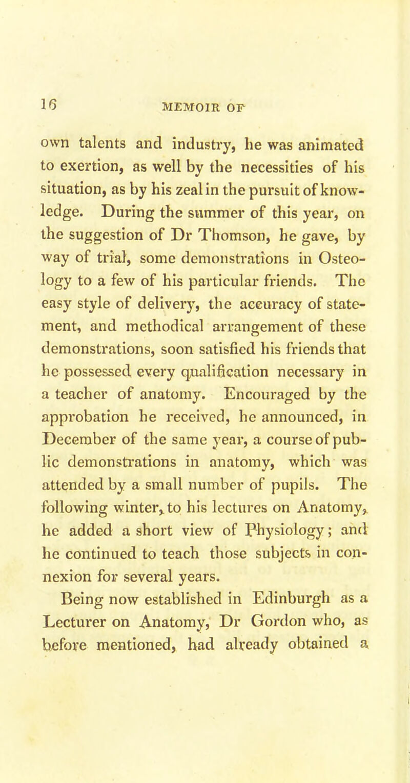 own talents and industry, he was animated to exertion, as well by the necessities of his situation, as by his zeal in the pursuit of know- ledge. During the summer of this year, on the suggestion of Dr Thomson, he gave, by way of trial, some demonstrations in Osteo- logy to a few of his particular friends. The easy style of delivery, the accuracy of state- ment, and methodical arrangement of these demonstrations, soon satisfied his friends that he possessed every qualification necessary in a teacher of anatomy. Encouraged by the approbation he received, he announced, in December of the same year, a course of pub- lic demonstrations in anatomy, which was attended by a small number of pupils. The following winter, to his lectures on Anatomy, he added a short view of Physiology; and he continued to teach those subjects in con- nexion for several years. Being now established in Edinburgh as a Lecturer on Anatomy, Dr Gordon who, as before mentioned, had already obtained a