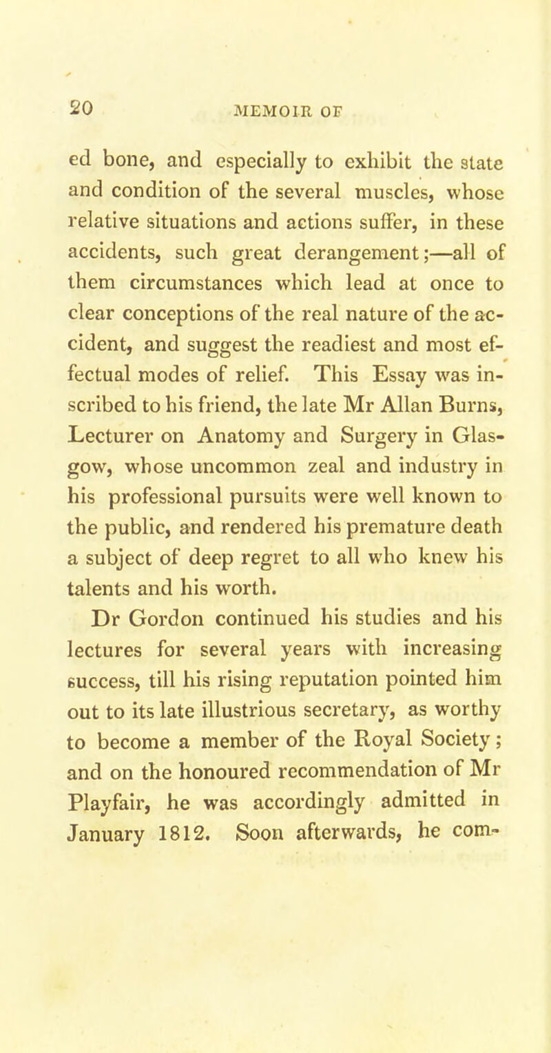 ed bone, and especially to exhibit the state and condition of the several muscles, whose relative situations and actions suffer, in these accidents, such great derangement;—all of them circumstances which lead at once to clear conceptions of the real nature of the ac- cident, and suggest the readiest and most ef- fectual modes of relief. This Essay was in- scribed to his friend, the late Mr Allan Burns, Lecturer on Anatomy and Surgery in Glas- gow, whose uncommon zeal and industry in his professional pursuits were well known to the public, and rendered his premature death a subject of deep regret to all who knew his talents and his worth. Dr Gordon continued his studies and his lectures for several years with increasing success, till his rising reputation pointed him out to its late illustrious secretary, as worthy to become a member of the Royal Society; and on the honoured recommendation of Mr Playfair, he was accordingly admitted in January 1812. Soon afterwards, he com-