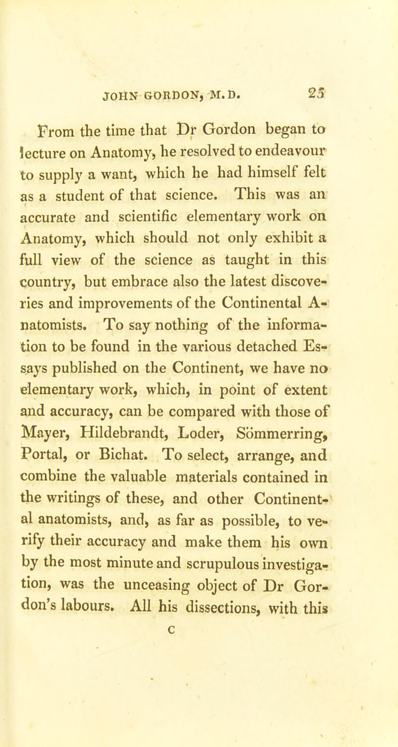 From the time that Dr Gordon began to lecture on Anatomy, he resolved to endeavour to supply a want, which he had himself felt as a student of that science. This was an t accurate and scientific elementary work on Anatomy, which should not only exhibit a full view of the science as taught in this country, but embrace also the latest discove- ries and improvements of the Continental A- natomists. To say nothing of the informa- tion to be found in the various detached Es- says published on the Continent, we have no elementary work, which, in point of extent and accuracy, can be compared with those of Mayer, Hildebrandt, Loder, Sommerring, Portal, or Bichat. To select, arrange, and combine the valuable materials contained in the writings of these, and other Continent- al anatomists, and, as far as possible, to ve- rify their accuracy and make them his own by the most minute and scrupulous investiga- tion, was the unceasing object of Dr Gor- don’s labours. All his dissections, with this c