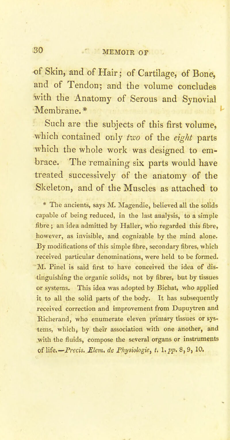 of Skin, and of Hair; of Cartilage, of Bone, and of Tendon; and the volume concludes with the Anatomy of Serous and Synovial Membrane. * Such are the subjects of this first volume, which contained only two of the eight parts which the whole work was designed to em- brace. The remaining six parts would have treated successively of the anatomy of the Skeleton, and of the Muscles as attached to * The ancients, says M. Magendie, believed all the solids capable of being reduced, in the last analysis, to a simple fibre ; an idea admitted by Haller, who regarded this fibre, however, as invisible, and cognizable by the mind alone. By modifications of this simple fibre, secondary fibres, which received particular denominations, were held to be formed. M. Pinel is said first to have conceived the idea of dis- tinguishing the organic solids, not by fibres, but by tissues or systems. This idea was adopted by Bichat, who applied it to all the solid parts of the body. It has subsequently received correction and improvement from Dupuytren and Bicherand, who enumerate eleven primary tissues or sys- tems, which, by their association with one another, and with the fluids, compose the several organs or instruments of life.— Precis, Elem, de Fkysiologie, t. 1 >pp> 8,9, 10.