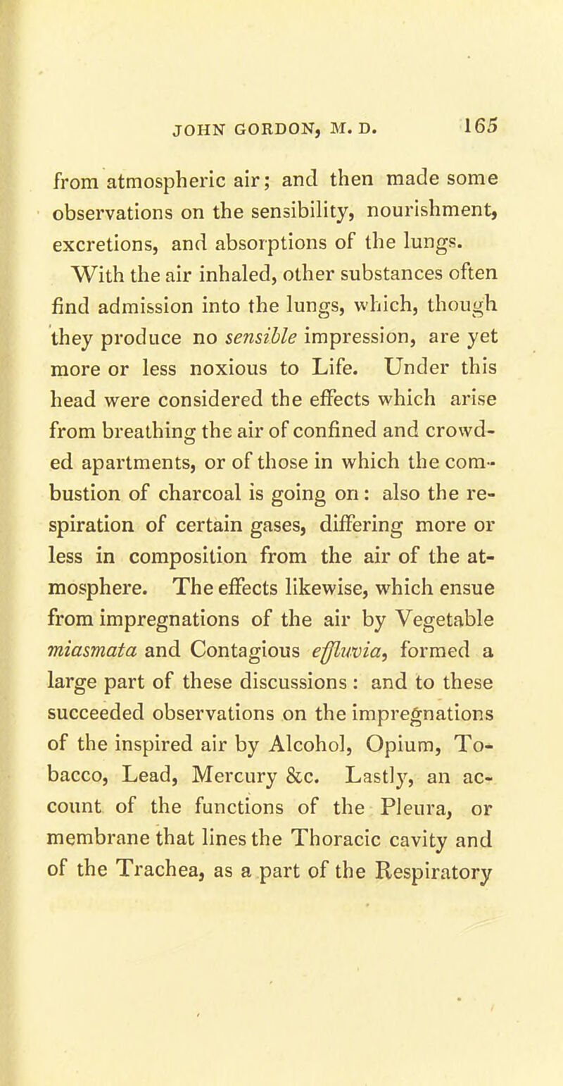 from atmospheric air; and then made some observations on the sensibility, nourishment, excretions, and absorptions of the lungs. With the air inhaled, other substances often find admission into the lungs, which, though they produce no sensible impression, are yet more or less noxious to Life. Under this head were considered the effects which arise from breathing the air of confined and crowd- ed apartments, or of those in which the com- bustion of charcoal is going on: also the re- spiration of certain gases, differing more or less in composition from the air of the at- mosphere. The effects likewise, which ensue from impregnations of the air by Vegetable miasmata and Contagious effluvia, formed a large part of these discussions : and to these succeeded observations on the impregnations of the inspired air by Alcohol, Opium, To- bacco, Lead, Mercury &c. Lastly, an ac- count of the functions of the Pleura, or membrane that lines the Thoracic cavity and of the Trachea, as a part of the Respiratory