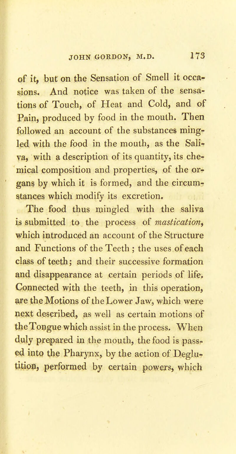 of it, but on the Sensation of Smell it occa- sions. And notice was taken of the sensa- tions of Touch, of Heat and Cold, and of Pain, produced by food in the mouth. Then followed an account of the substances ming- led with the food in the mouth, as the Sali- va, with a description of its quantity, its che- mical composition and properties, of the or- gans by which it is formed, and the circum- stances which modify its excretion. The food thus mingled with the saliva is submitted to the process of mastication, which introduced an account of the Structure and Functions of the Teeth ; the uses of each class of teeth; and their successive formation and disappearance at certain periods of life. Connected with the teeth, in this operation, are the Motions of the Lower Jaw, which were next described, as well as certain motions of the Tongue which assist in the process. When duly prepared in the mouth, the food is pass- ed into the Pharynx, by the action of Deglu- tition, performed by certain powers, which