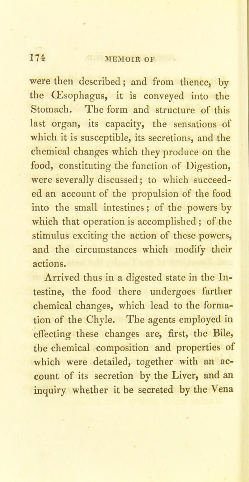 were then described; and from thence, by the (Esophagus, it is conveyed into the Stomach. The form and structure of this last organ, its capacity, the sensations of which it is susceptible, its secretions, and the chemical changes which they produce on the food, constituting the function of Digestion, were severally discussed; to which succeed- ed an account of the propulsion of the food into the small intestines; of the powers by which that operation is accomplished; of the stimulus exciting the action of these powers, and the circumstances which modify their actions. Arrived thus in a digested state in the In- testine, the food there undergoes farther chemical changes, which lead to the forma- tion of the Chyle. The agents employed in effecting these changes are, first, the Bile, the chemical composition and properties of which were detailed, together with an ac- count of its secretion by the Liver, and an inquiry whether it be secreted by the Vena