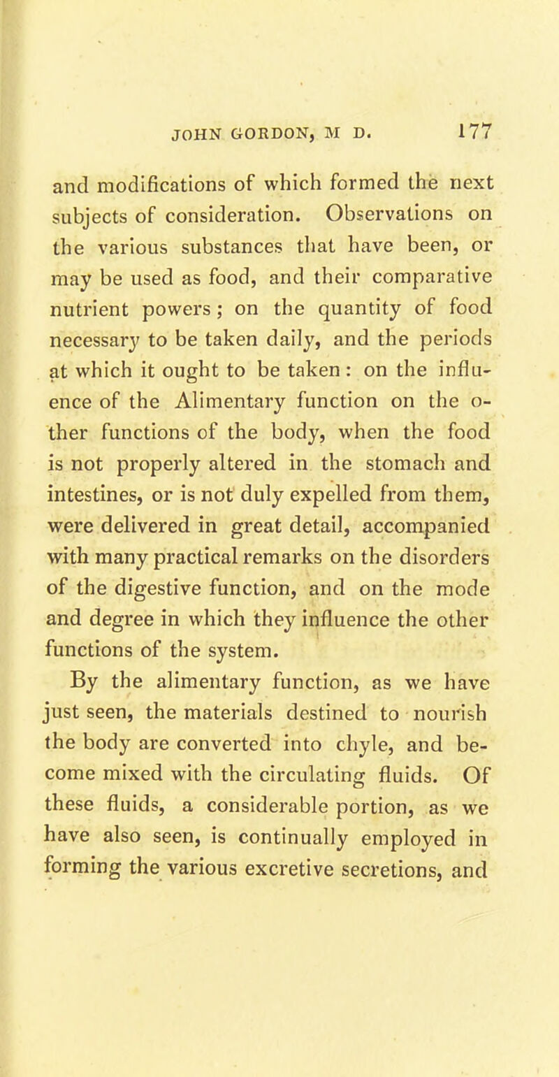 and modifications of which formed the next subjects of consideration. Observations on the various substances that have been, or may be used as food, and their comparative nutrient powers; on the quantity of food necessary to be taken daily, and the periods at which it ought to be taken : on the influ- ence of the Alimentary function on the o- ther functions of the body, when the food is not properly altered in the stomach and intestines, or is not duly expelled from them, were delivered in great detail, accompanied with many practical remarks on the disorders of the digestive function, and on the mode and degree in which they influence the other functions of the system. By the alimentary function, as we have just seen, the materials destined to nourish the body are converted into chyle, and be- come mixed with the circulating fluids. Of these fluids, a considerable portion, as we have also seen, is continually employed in forming the various excretive secretions, and