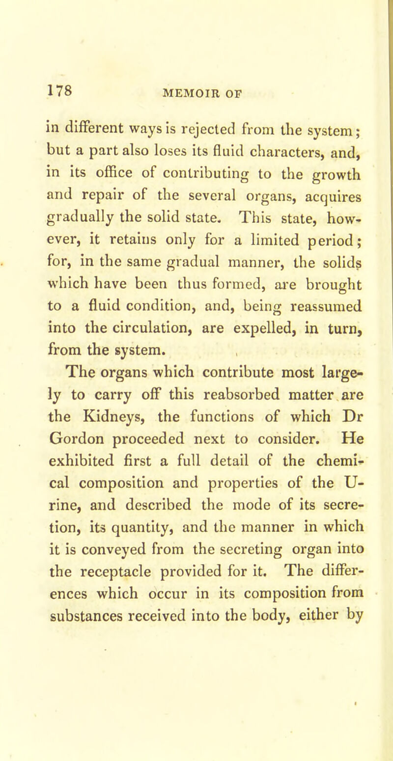 in different ways is rejected from the system; but a part also loses its fluid characters, and, in its office of contributing to the growth and repair of the several organs, acquires gradually the solid state. This state, how- ever, it retains only for a limited period; for, in the same gradual manner, the solids which have been thus formed, are brought to a fluid condition, and, being reassumed into the circulation, are expelled, in turn, from the system. The organs which contribute most large- ly to carry off this reabsorbed matter are the Kidneys, the functions of which Dr Gordon proceeded next to consider. He exhibited first a full detail of the chemi- cal composition and properties of the U- rine, and described the mode of its secre- tion, its quantity, and the manner in which it is conveyed from the secreting organ into the receptacle provided for it. The differ- ences which occur in its composition from substances received into the body, either by