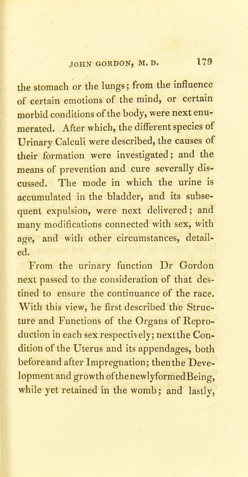 the stomach or the lungs; from the influence of certain emotions of the mind, or certain morbid conditions of the body, were next enu- merated. After which, the different species of Urinary Calculi were described, the causes of their formation were investigated; and the means of prevention and cure severally dis- cussed. The mode in which the urine is accumulated in the bladder, and its subse- quent expulsion, were next delivered; and many modifications connected with sex, with age, and with other circumstances, detail- ed. From the urinary function Dr Gordon next passed to the consideration of that des- tined to ensure the continuance of the race. With this view, he first described the Struc- ture and Functions of the Organs of Repro- duction in each sex respectively; next the Con- dition of the Uterus and its appendages, both before and after Impregnation; then the Deve- lopment and growth ofthenewlyformedBeing, while yet retained in the womb; and lastly,