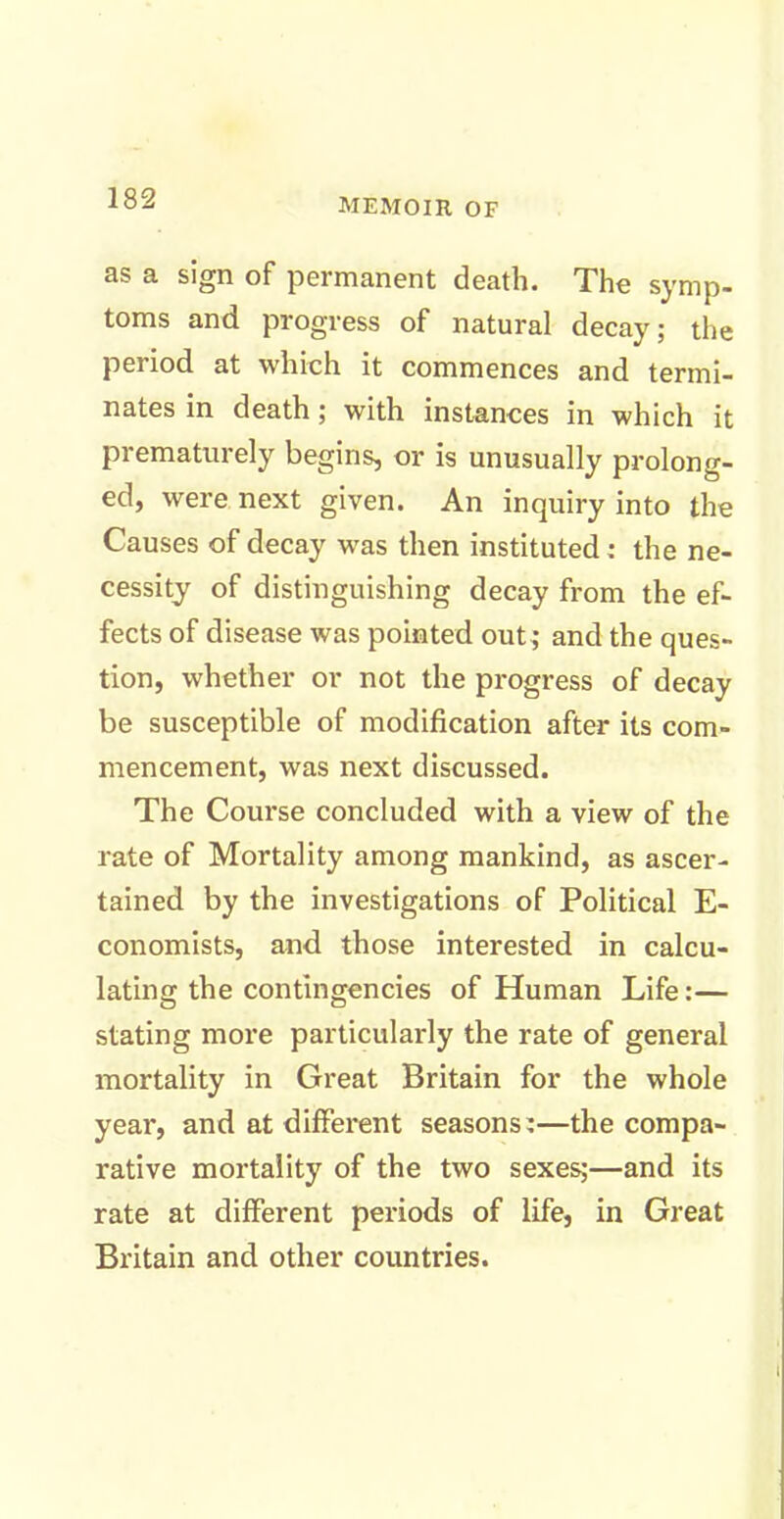 as a sign of permanent death. The symp- toms and progress of natural decay; the period at which it commences and termi- nates in death ; with instances in which it prematurely begins, or is unusually prolong- ed, were next given. An inquiry into the Causes of decay was then instituted : the ne- cessity of distinguishing decay from the ef- fects of disease was pointed out; and the ques- tion, whether or not the progress of decay be susceptible of modification after its com- mencement, was next discussed. The Course concluded with a view of the rate of Mortality among mankind, as ascer- tained by the investigations of Political E- conomists, and those interested in calcu- lating the contingencies of Human Life:— stating more particularly the rate of general mortality in Great Britain for the whole year, and at different seasons:—the compa- rative mortality of the two sexes;—and its rate at different periods of life, in Great Britain and other countries.