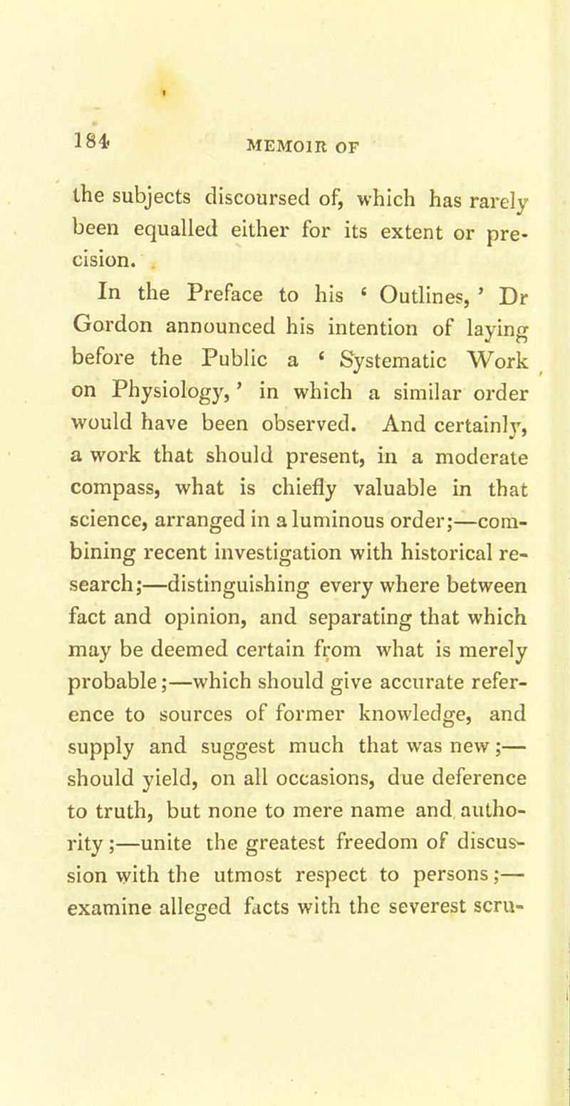 the subjects discoursed of, which has rarely been equalled either for its extent or pre- cision. In the Preface to his 4 Outlines, ’ Dr Gordon announced his intention of laying before the Public a 4 Systematic Work on Physiology, ’ in which a similar order would have been observed. And certainly, a work that should present, in a moderate compass, what is chiefly valuable in that science, arranged in aluminous order;—com- bining recent investigation with historical re- search;—distinguishing everywhere between fact and opinion, and separating that which may be deemed certain from what is merely probable;—which should give accurate refer- ence to sources of former knowledge, and supply and suggest much that was new;— should yield, on all occasions, due deference to truth, but none to mere name and autho- rity ;—unite the greatest freedom of discus- sion with the utmost respect to persons;— examine alleged facts with the severest scru-