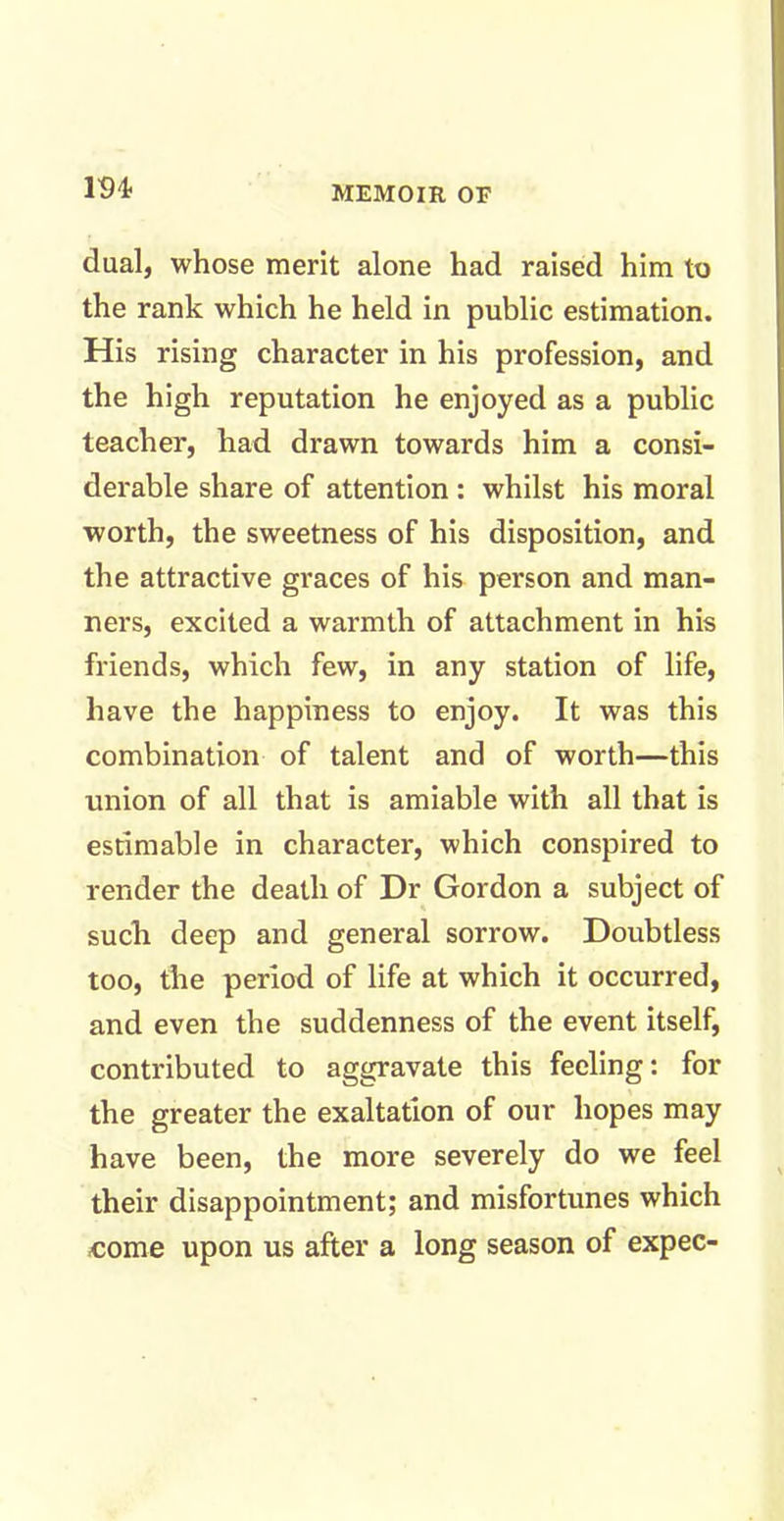 m dual, whose merit alone had raised him to the rank which he held in public estimation. His rising character in his profession, and the high reputation he enjoyed as a public teacher, had drawn towards him a consi- derable share of attention : whilst his moral worth, the sweetness of his disposition, and the attractive graces of his person and man- ners, excited a warmth of attachment in his friends, which few, in any station of life, have the happiness to enjoy. It was this combination of talent and of worth—this union of all that is amiable with all that is estimable in character, which conspired to render the death of Dr Gordon a subject of such deep and general sorrow. Doubtless too, the period of life at which it occurred, and even the suddenness of the event itself, contributed to aggravate this feeling: for the greater the exaltation of our hopes may have been, the more severely do we feel their disappointment; and misfortunes which come upon us after a long season of expec-