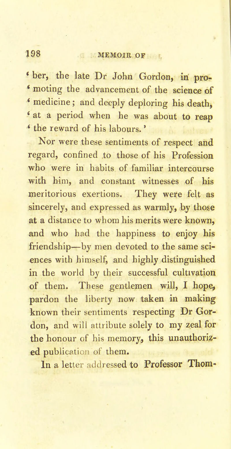 * her, the late Dr John Gordon, in pro- ‘ moting the advancement of the science of * medicine; and deeply deploring his death, ‘ at a period when he was about to reap 4 the reward of his labours. * Nor were these sentiments of respect and regard, confined to those of his Profession who were in habits of familiar intercourse with him, and constant witnesses of his meritorious exertions. They were felt as sincerely, and expressed as warmly, by those at a distance to whom his merits were known, and who had the happiness to enjoy his friendship—by men devoted to the same sci- ences with himself, and highly distinguished in the world by their successful cultivation of them. These gentlemen will, I hope, pardon the liberty now taken in making known their sentiments respecting Dr Gor- don, and will attribute solely to my zeal for the honour of his memory, this unauthoriz- ed publication of them. In a letter addressed to Professor Thom-