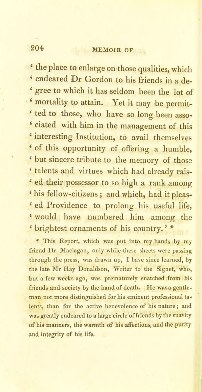 204- ‘ the place to enlarge on those qualities, which ‘ endeared Dr Gordon to his friends in a de- ‘ gree to which it has seldom been the lot of * mortality to attain. Yet it may be permit- ‘ ted to those, who have so long been asso- ‘ dated with him in the management of this ‘ interesting Institution, to avail themselves 4 of this opportunity of offering a humble, 4 but sincere tribute to the memory of those 4 talents and virtues which had already rais- 4 ed their possessor to so high a rank among 4 his fellow-citizens ; and which, had itpleas- 4 ed Providence to prolong his useful life, 4 would have numbered him among the 4 brightest ornaments of his country. ’ * * This Report, which was put into my hands by my friend Dr Maclagan, only while these sheets were passing through the press, was drawn up, I have since learned, by the late Mr Hay Donaldson, Writer to the Signet, who, but a few weeks ago, was prematurely snatched from his friends and society by the hand of death. He was a gentle- man not more distinguished for his eminent professional ta- lents, than for the active benevolence of his nature; and was greatly endeared to a large circle of friends by the suavity of his manners, the warmth of his affections, and the purity and integrity of his life.