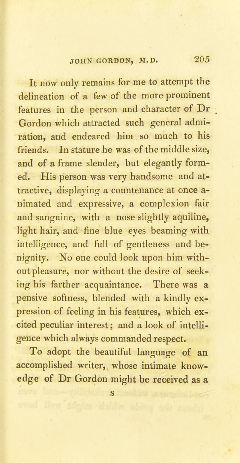 It now only remains for me to attempt the delineation of a few of the more prominent features in the person and character of Dr Gordon which attracted such general admi- ration, and endeared him so much to his friends. In stature he was of the middle size, and of a frame slender, but elegantly form- ed. His person was very handsome and at- tractive, displaying a countenance at once a- nimated and expressive, a complexion fair and sanguine, with a nose slightly aquiline, light hair, and fine blue eyes beaming with intelligence, and full of gentleness and be- nignity. No one could look upon him with- out pleasure, nor without the desire of seek- ing his farther acquaintance. There was a pensive softness, blended with a kindly ex- pression of feeling in his features, which ex- cited peculiar interest; and a look of intelli- gence which always commanded respect. To adopt the beautiful language of an accomplished writer, whose intimate know- edge of Dr Gordon might be received as a s