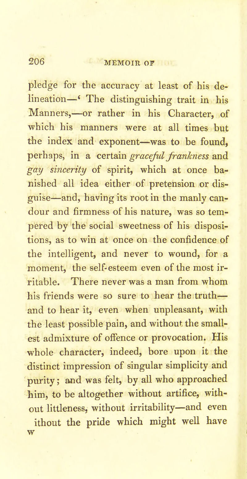 pledge for the accuracy at least of his de- lineation—‘ The distinguishing trait in his Manners,—or rather in his Character, of which his manners were at all times but the index and exponent—was to be found, perhaps, in a certain graceful frankness and gay sincerity of spirit, which at once ba- nished all idea either of pretension or dis- guise—and, having its root in the manly can- dour and firmness of his nature, was so tem- pered by the social sweetness of his disposi- tions, as to win at once on the confidence of the intelligent, and never to wound, for a moment, the self-esteem even of the most ir- ritable. There never was a man from whom his friends were so sure to hear the truth— and to hear it, even when unpleasant, with the least possible pain, and without the small- est admixture of offence or provocation. His whole character, indeed, bore upon it the distinct impression of singular simplicity and purity; and was felt, by all who approached him, to be altogether without artifice, with- out littleness, without irritability—and even ithout the pride which might well have w