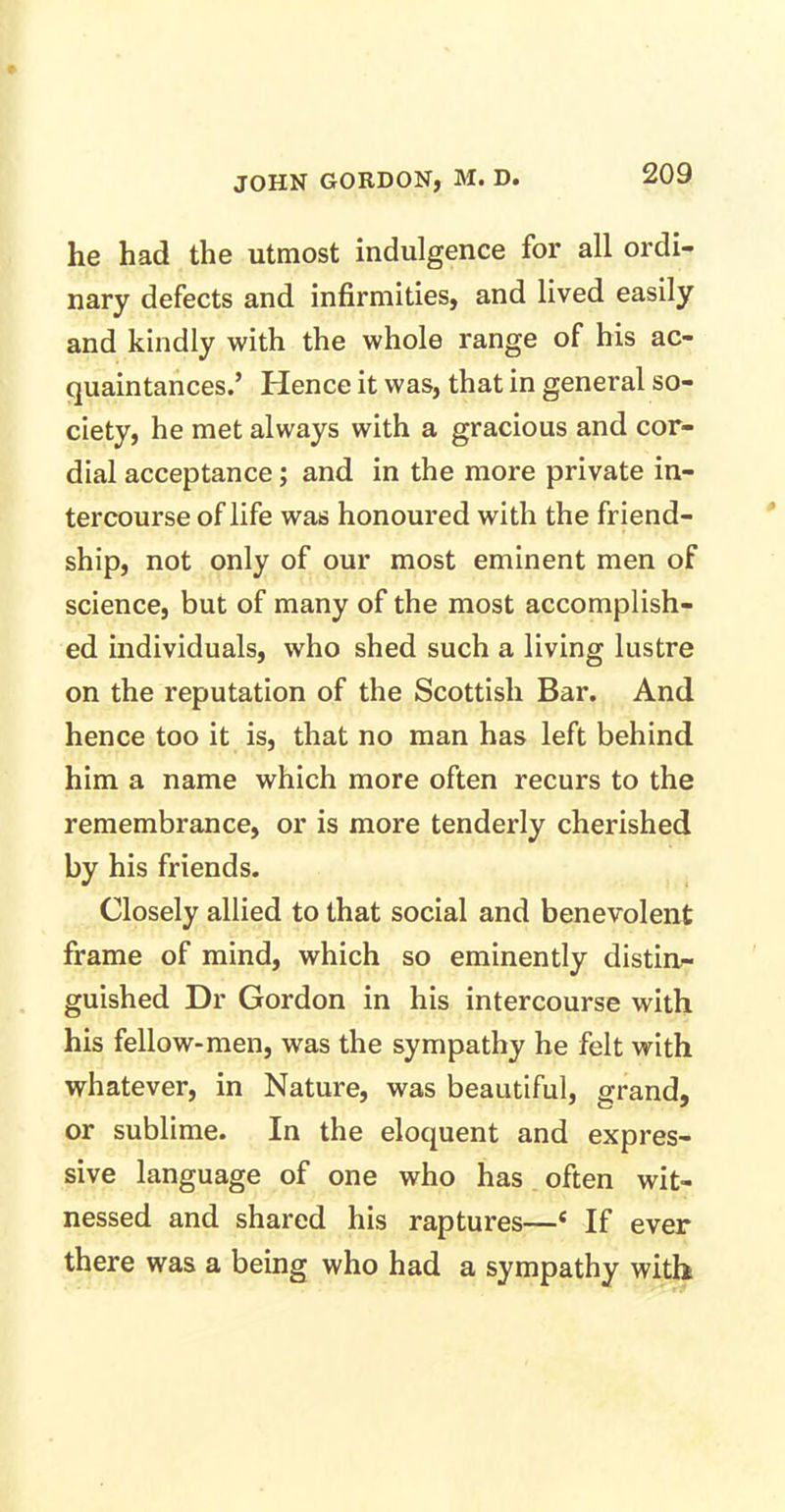 he had the utmost indulgence for all ordi- nary defects and infirmities, and lived easily and kindly with the whole range of his ac- quaintances.’ Hence it was, that in general so- ciety, he met always with a gracious and cor- dial acceptance; and in the more private in- tercourse of life was honoured with the friend- ship, not only of our most eminent men of science, but of many of the most accomplish- ed individuals, who shed such a living lustre on the reputation of the Scottish Bar. And hence too it is, that no man has left behind him a name which more often recurs to the remembrance, or is more tenderly cherished by his friends. Closely allied to that social and benevolent frame of mind, which so eminently distin- guished Dr Gordon in his intercourse with his fellow-men, was the sympathy he felt with whatever, in Nature, was beautiful, grand, or sublime. In the eloquent and expres- sive language of one who has often wit- nessed and shared his raptures—c If ever there was a being who had a sympathy with