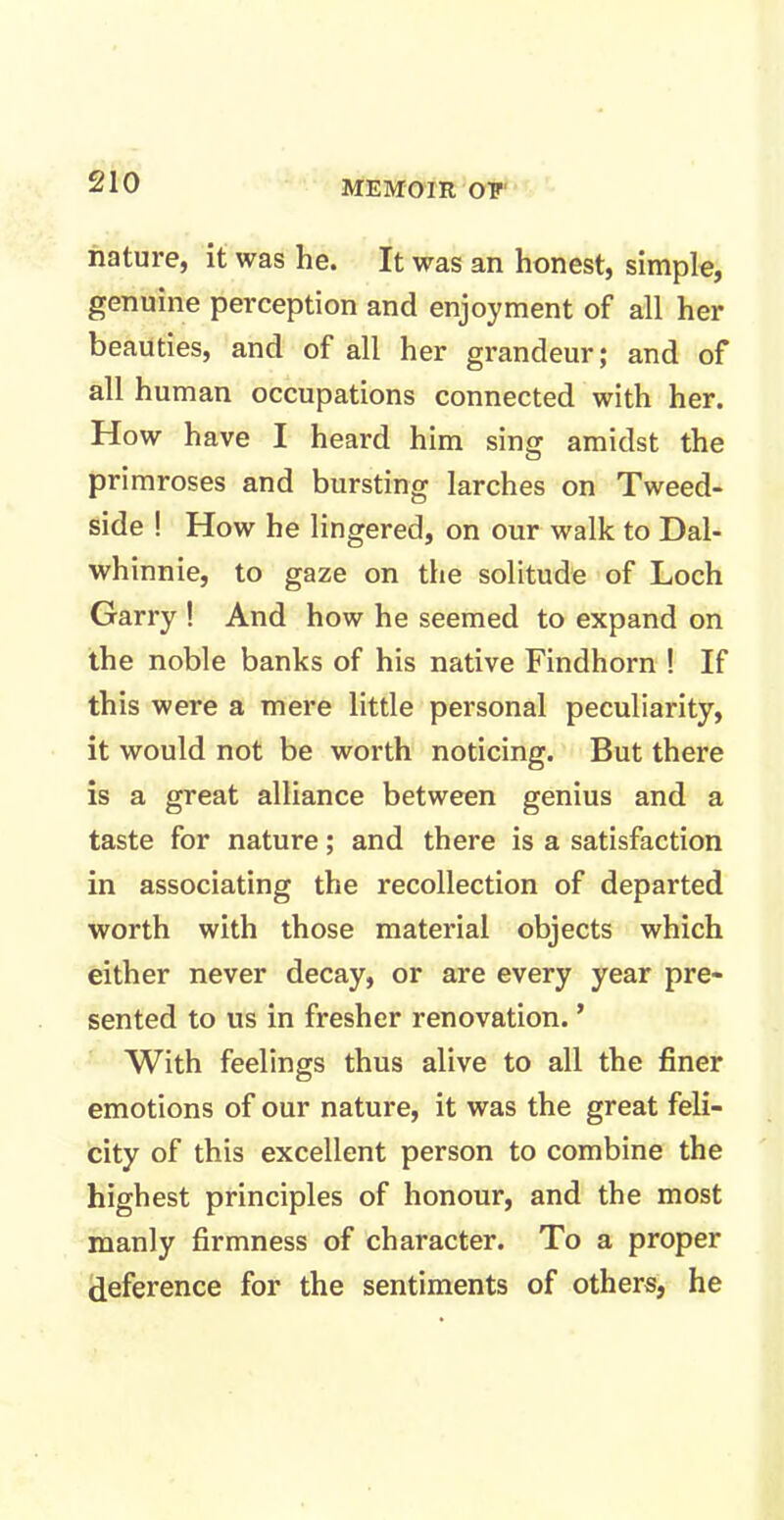 nature, it was he. It was an honest, simple, genuine perception and enjoyment of all her beauties, and of all her grandeur; and of all human occupations connected with her. How have I heard him sing amidst the primroses and bursting larches on Tweed- side ! How he lingered, on our walk to Dal- whinnie, to gaze on the solitude of Loch Garry ! And how he seemed to expand on the noble banks of his native Findhorn ! If this were a mere little personal peculiarity, it would not be worth noticing. But there is a great alliance between genius and a taste for nature; and there is a satisfaction in associating the recollection of departed worth with those material objects which either never decay, or are every year pre- sented to us in fresher renovation. ’ With feelings thus alive to all the finer emotions of our nature, it was the great feli- city of this excellent person to combine the highest principles of honour, and the most manly firmness of character. To a proper deference for the sentiments of others, he