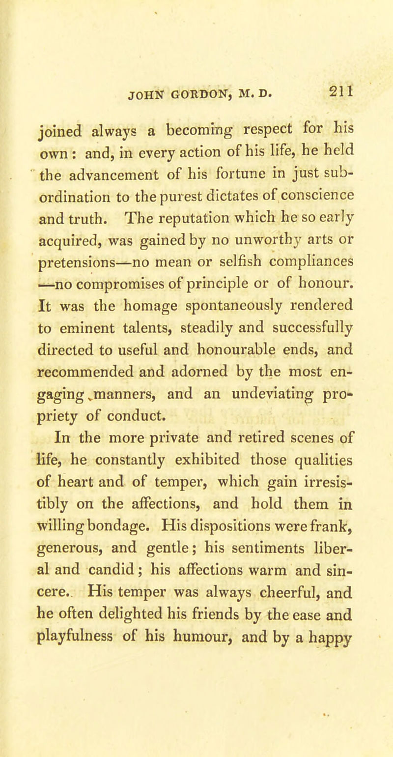 joined always a becoming respect for his own : and, in every action of his life, he held the advancement of his fortune in just sub- ordination to the purest dictates of conscience and truth. The reputation which he so early acquired, was gained by no unworthy arts or pretensions—no mean or selfish compliances —no compromises of principle or of honour. It was the homage spontaneously rendered to eminent talents, steadily and successfully directed to useful and honourable ends, and recommended and adorned by the most en- gaging vmanners, and an undeviating pro- priety of conduct. In the more private and retired scenes of life, he constantly exhibited those qualities of heart and of temper, which gain irresis- tibly on the affections, and hold them in willing bondage. His dispositions were frank, generous, and gentle; his sentiments liber- al and candid; his affections warm and sin- cere. His temper was always cheerful, and he often delighted his friends by the ease and playfulness of his humour, and by a happy