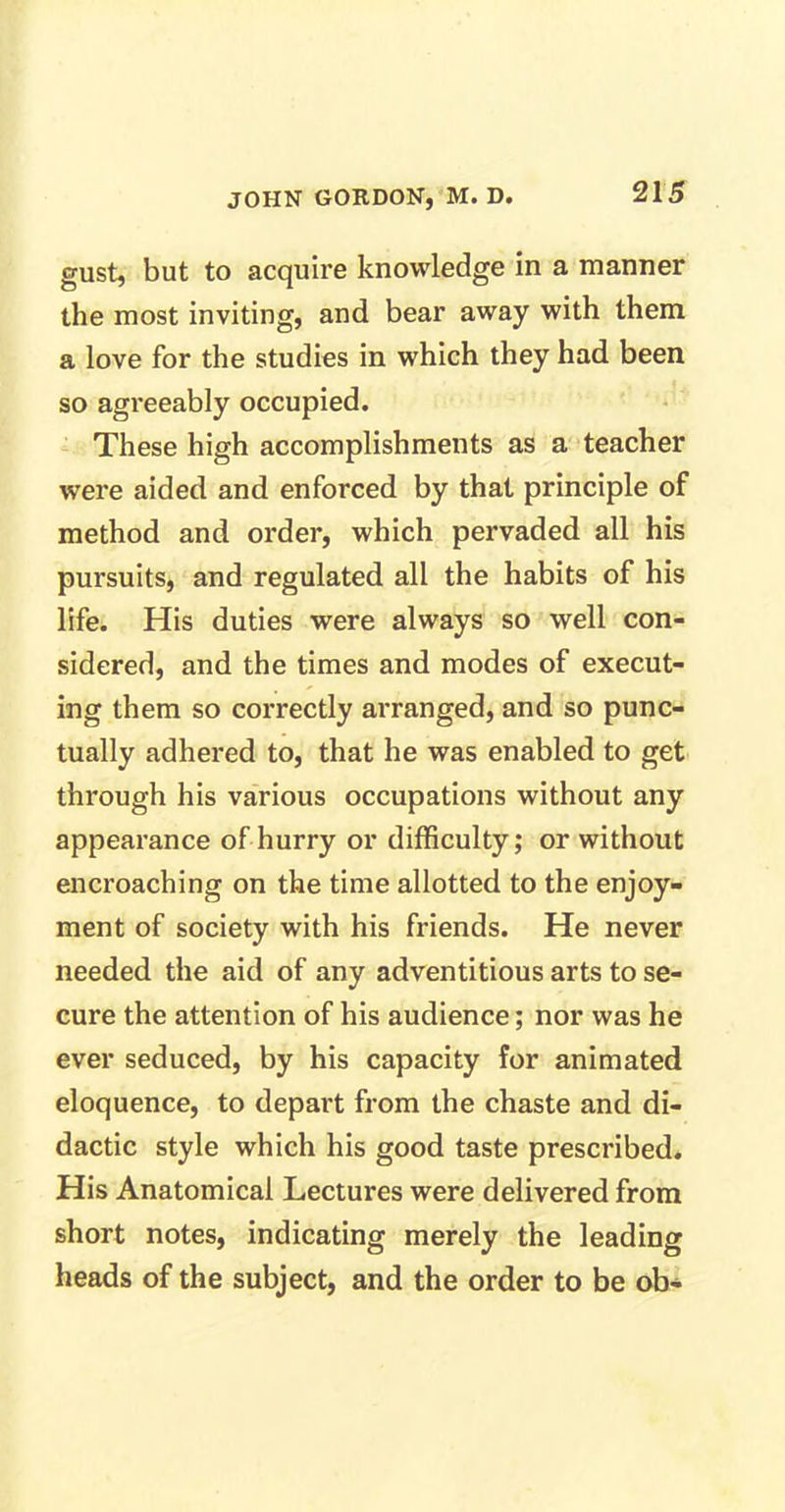 gust, but to acquire knowledge in a manner the most inviting, and bear away with them a love for the studies in which they had been so agreeably occupied. These high accomplishments as a teacher were aided and enforced by that principle of method and order, which pervaded all his pursuits, and regulated all the habits of his life. His duties were always so well con- sidered, and the times and modes of execut- ing them so correctly arranged, and so punc- tually adhered to, that he was enabled to get through his various occupations without any appearance of hurry or difficulty; or without encroaching on the time allotted to the enjoy- ment of society with his friends. He never needed the aid of any adventitious arts to se- cure the attention of his audience; nor was he ever seduced, by his capacity for animated eloquence, to depart from the chaste and di- dactic style which his good taste prescribed. His Anatomical Lectures were delivered from short notes, indicating merely the leading heads of the subject, and the order to be ob-