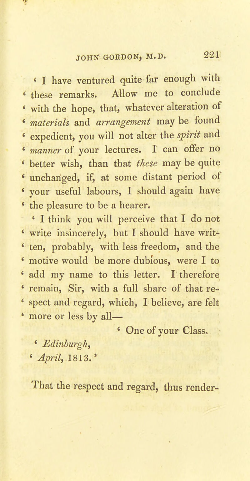 4 I have ventured quite far enough with these remarks. Allow me to conclude with the hope, that, whatever alteration of materials and arrangement may be found expedient, you will not alter the spirit and manner of your lectures. I can offer no better wish, than that these may be quite unchanged, if, at some distant period of your useful labours, I should again have the pleasure to be a hearer. 4 I think you will perceive that I do not write insincerely, but I should have writ- ten, probably, with less freedom, and the motive would be more dubious, were I to add my name to this letter. I therefore remain, Sir, with a full share of that re- spect and regard, which, I believe, are felt more or less by all— 4 One of your Class. 4 Edinburgh, 4 April, 1813.’ That the respect and regard, thus render-