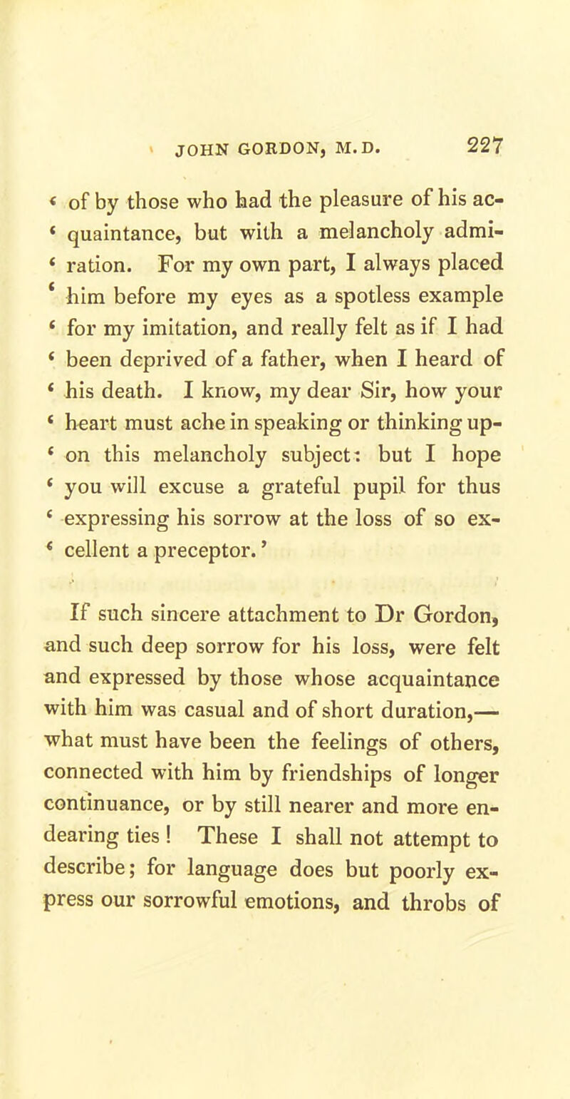 < of by those who had the pleasure of his ac- ‘ quaintance, but with a melancholy admi- ‘ ration. For my own part, I always placed * him before my eyes as a spotless example ‘ for my imitation, and really felt as if I had ‘ been deprived of a father, when I heard of * his death. I know, my dear Sir, how your ‘ heart must ache in speaking or thinking up- * on this melancholy subject: but I hope ‘ you will excuse a grateful pupil for thus c expressing his sorrow at the loss of so ex- * cellent a preceptor. ’ If such sincere attachment to Dr Gordon, and such deep sorrow for his loss, were felt and expressed by those whose acquaintance with him was casual and of short duration,— what must have been the feelings of others, connected with him by friendships of longer continuance, or by still nearer and more en- dearing ties ! These I shall not attempt to describe; for language does but poorly ex- press our sorrowful emotions, and throbs of